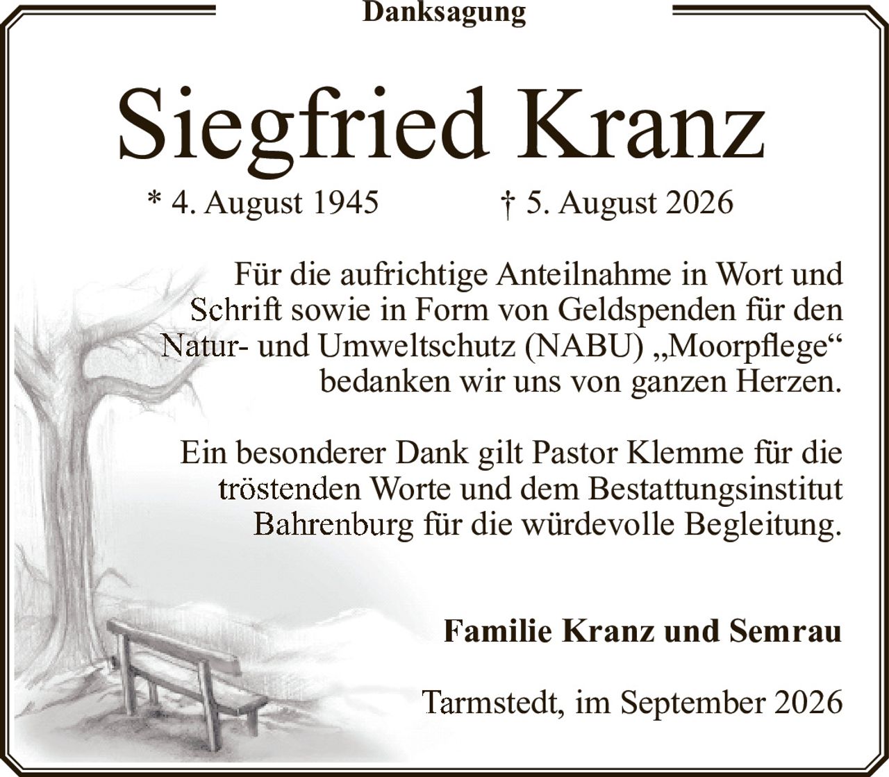<p><strong>Siegfried Kranz</strong></p>
<p>* 4. August 1945 † 5. August 2026</p>
<p>Für die aufrichtige Anteilnahme in Wort und Schrift sowie in Form von Geldspenden für den Natur- und Umweltschutz (NABU) „Moorpflege" bedanken wir uns von ganzen Herzen.</p>
<p>Ein besonderer Dank gilt Pastor Klemme für die tröstenden Worte und dem Bestattungsinstitut Bahrenburg für die würdevolle Begleitung.</p>
<p><strong>Familie Kranz und Semrau</strong></p>
<p>Tarmstedt, im September 2026</p>