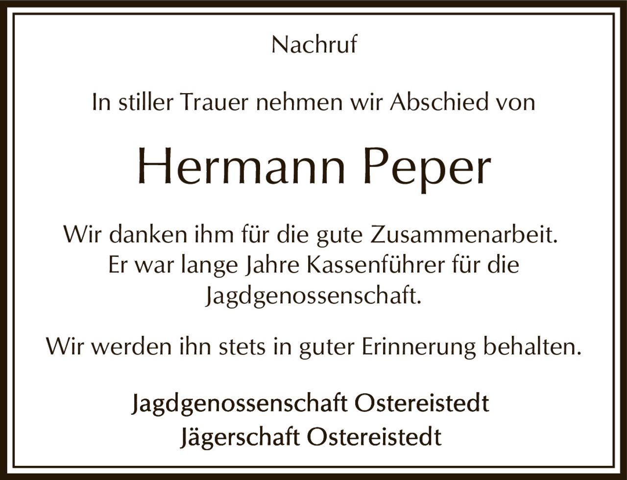 <p><strong>Nachruf</strong></p><p>In stiller Trauer nehmen wir Abschied von</p><p><strong>Hermann Peper</strong></p><p>Wir danken ihm für die gute Zusammenarbeit. Er war lange Jahre Kassenführer für die Jagdgenossenschaft.</p><p>Wir werden ihn stets in guter Erinnerung behalten.</p><p>Jagdgenossenschaft Ostereistedt<br>Jägerschaft Ostereistedt</p>