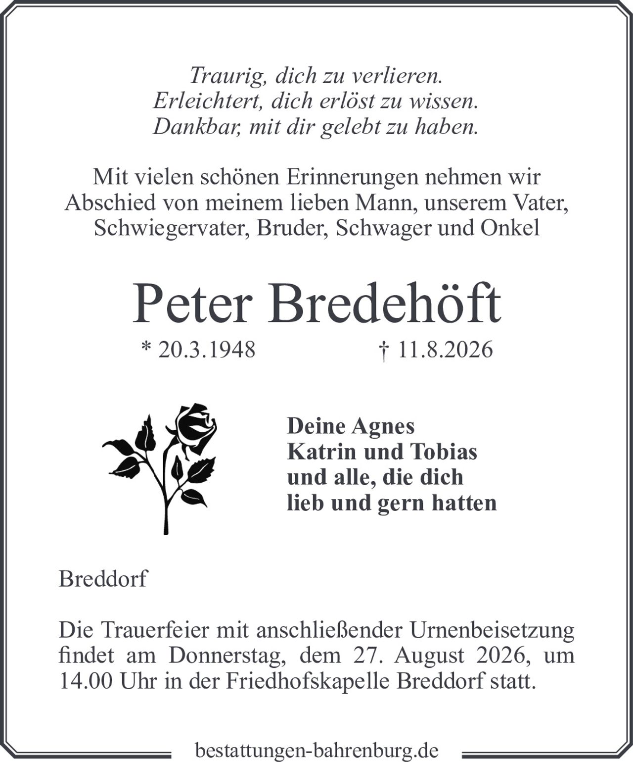 <p><i>Traurig, dich zu verlieren.<br/>Erleichtert, dich erlöst zu wissen.<br/>Dankbar, mit dir gelebt zu haben.</i></p><p>Mit vielen schönen Erinnerungen nehmen wir Abschied von meinem lieben Mann, unserem Vater, Schwiegervater, Bruder, Schwager und Onkel</p><p><strong>Peter Bredehöft</strong><br/>* 20.3.1948 † 11.8.2026</p><p>Deine Agnes<br/>Katrin und Tobias<br/>und alle, die dich<br/>lieb und gern hatten</p><p>Breddorf</p><p>Die Trauerfeier mit anschließender Urnenbeisetzung findet am Donnerstag, dem 27. August 2026, um 14.00 Uhr in der Friedhofskapelle Breddorf statt.</p>