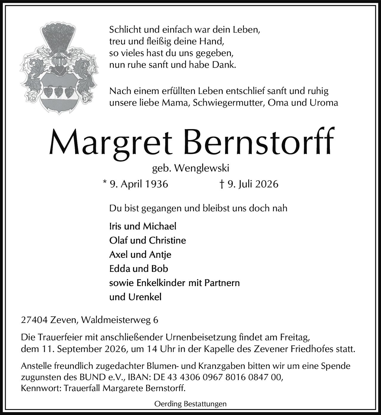 <p>Schlicht und einfach war dein Leben,<br>treu und fleißig deine Hand,<br>so vieles hast du uns gegeben,<br>nun ruhe sanft und habe Dank.</p>

<p>Nach einem erfüllten Leben entschlief sanft und ruhig<br>unsere liebe Mama, Schwiegermutter, Oma und Uroma</p>

<p><strong>Margret Bernstorff</strong><br>geb. Wenglewski<br>* 9. April 1936 † 9. Juli 2026</p>

<p>Du bist gegangen und bleibst uns doch nah</p>

<p><strong>Iris und Michael<br>Olaf und Christine<br>Axel und Antje<br>Edda und Bob<br>sowie Enkelkinder mit Partnern<br>und Urenkel</strong></p>

<p>27404 Zeven, Waldmeisterweg 6</p>

<p>Die Trauerfeier mit anschließender Urnenbeisetzung findet am Freitag, dem 11. September 2026, um 14 Uhr in der Kapelle des Zevener Friedhofes statt.</p>

<p>Anstelle freundlich zugedachter Blumen- und Kranzgaben bitten wir um eine Spende zugunsten des BUND e.V., IBAN: DE 43 4306 0967 8016 0847 00, Kennwort: Trauerfall Margarete Bernstorff.</p>

<p>Oerding Bestattungen</p>