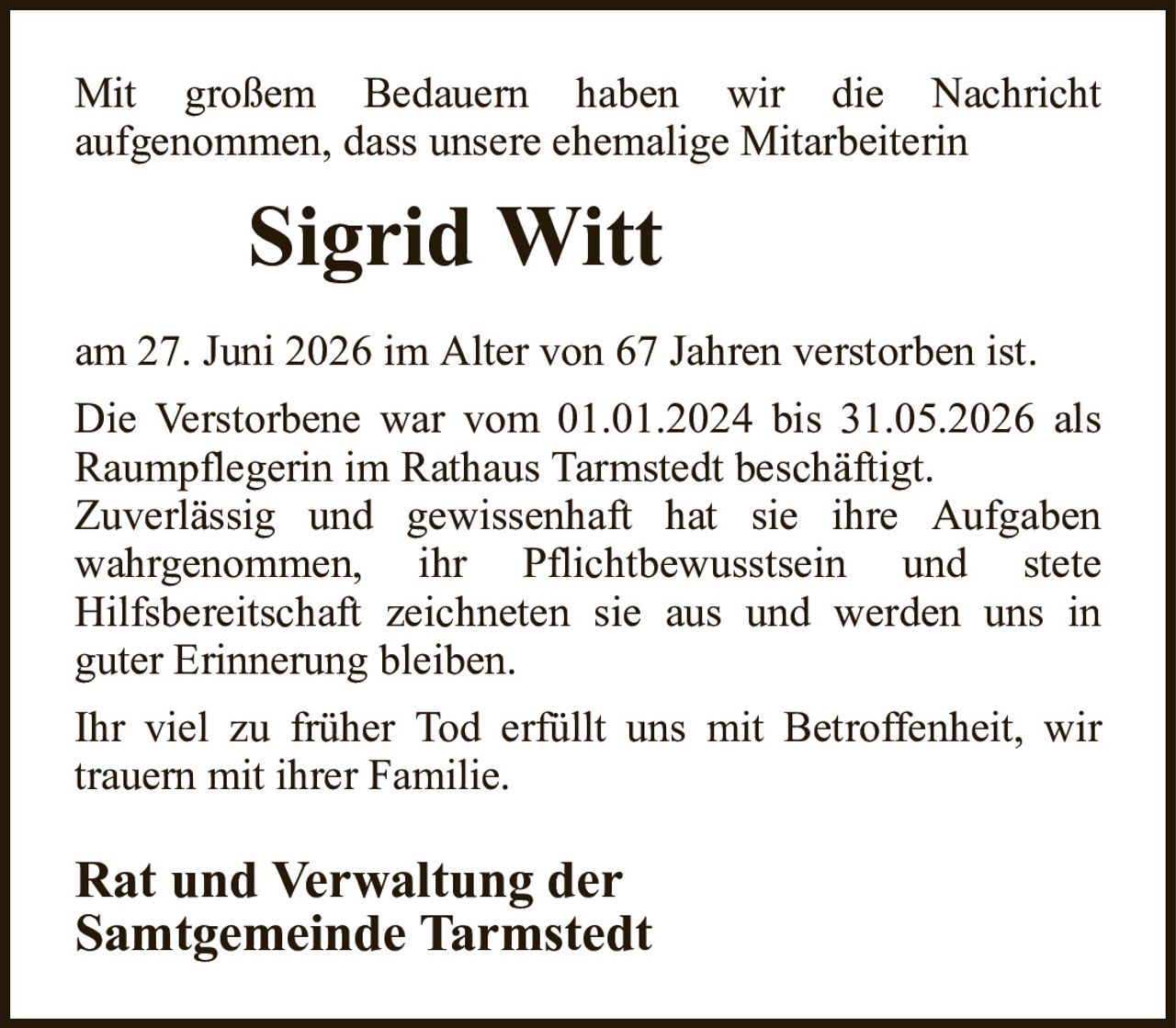 Mit großem Bedauern haben wir die Nachrichtaufgenommen, dass unsere ehemalige MitarbeiterinSigrid WittRat und Verwaltung derSamtgemeinde Tarmstedtam 27. Juni 2026 im Alter von 67 Jahren verstorben ist.Die Verstorbene war vom 01.01.2024 bis 31.05.2026 als Raumpflegerin im Rathaus Tarmstedt beschäftigt.Zuverlässig und gewissenhaft hat sie ihre Aufgabenwahrgenommen, ihr Pflichtbewusstsein und steteHilfsbereitschaft zeichneten sie aus und werden uns inguter Erinnerung bleiben.Ihr viel zu früher Tod erfüllt uns mit Betroffenheit, wir trauern mit ihrer Familie.