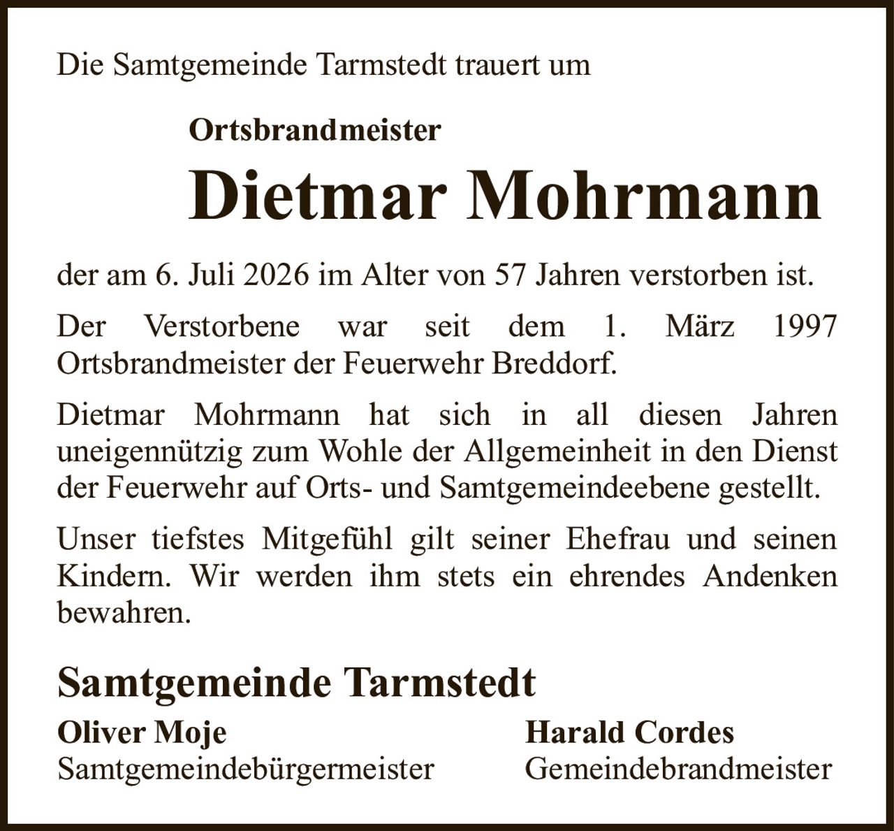 Die Samtgemeinde Tarmstedt trauert umOrtsbrandmeisterDietmar MohrmannSamtgemeinde TarmstedtOliver MojeHarald CordesSamtgemeindebürgermeisterGemeindebrandmeisterder am 6. Juli 2026 im Alter von 57 Jahren verstorben ist.Der Verstorbene war seit dem 1. März 1997Ortsbrandmeister der Feuerwehr Breddorf.Dietmar Mohrmann hat sich in all diesen Jahrenuneigennützig zum Wohle der Allgemeinheit in den Dienst der Feuerwehr auf Orts- und Samtgemeindeebene gestellt.Unser tiefstes Mitgefühl gilt seiner Ehefrau und seinenKindern.Wir werden ihm stets ein ehrendes Andenkenbewahren.