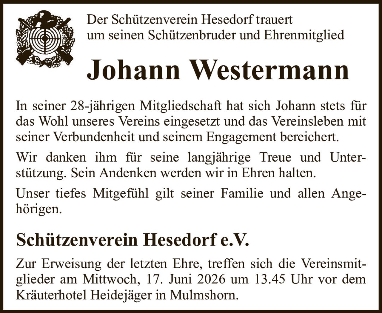 Der Schützenverein Hesedorf trauertum seinen Schützenbruder und EhrenmitgliedJohann WestermannSchützenverein Hesedorf e.V.In seiner 28-jährigen Mitgliedschaft hat sich Johann stets für das Wohl unseres Vereins eingesetzt und das Vereinsleben mit seiner Verbundenheit und seinem Engagement bereichert.Wir danken ihm für seine langjährige Treue und Unter-stützung. Sein Andenken werden wir in Ehren halten.Unser tiefes Mitgefühl gilt seiner Familie und allen Ange-hörigen.Zur Erweisung der letzten Ehre, treffen sich die Vereinsmitglieder am Mittwoch, 17. Juni 2026 um 13.45 Uhr vor dem Kräuterhotel Heidejäger in Mulmshorn.