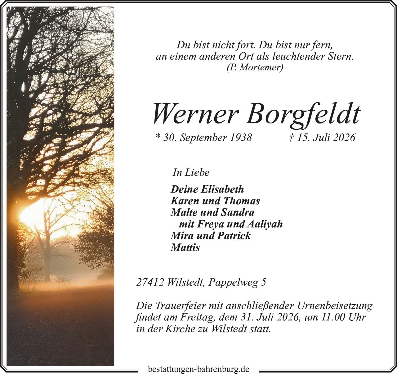 <p><i>Du bist nicht fort. Du bist nur fern, an einem anderen Ort als leuchtender Stern. (P. Mortemer)</i></p><p><strong>Werner Borgfeldt</strong><br>* 30. September 1938 † 15. Juli 2026</p><p>In Liebe<br><strong>Deine Elisabeth<br>Karen und Thomas<br>Malte und Sandra<br>mit Freya und Aaliyah<br>Mira und Patrick<br>Mattis</strong></p><p>27412 Wilstedt, Pappelweg 5</p><p>Die Trauerfeier mit anschließender Urnenbeisetzung findet am Freitag, dem 31. Juli 2026, um 11.00 Uhr in der Kirche zu Wilstedt statt.</p>
