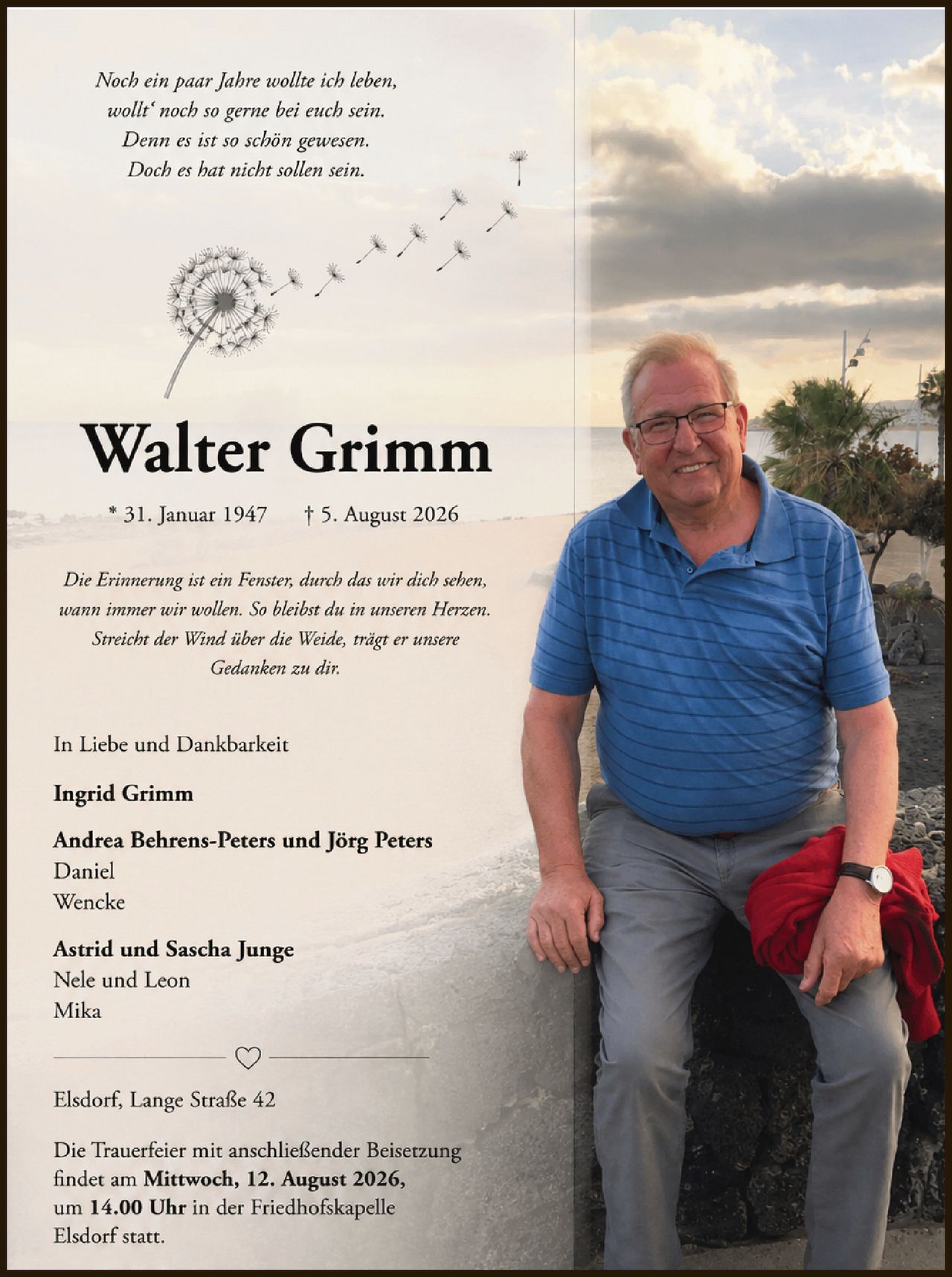 <p><i>Noch ein paar Jahre wollte ich leben,<br>wolt' noch so gerne bei euch sein.<br>Denn es ist so schön gewesen.<br>Doch es hat nicht sollen sein.</i></p>

<p><strong>Walter Grimm</strong><br>* 31. Januar 1947 † 5. August 2026</p>

<p><i>Die Erinnerung ist ein Fenster, durch das wir dich sehen,<br>wann immer wir wollen. So bleibst du in unseren Herzen.<br>Streicht der Wind über die Weide, trägt er unsere<br>Gedänken zu dir.</i></p>

<p>In Liebe und Dankbarkeit</p>

<p><strong>Ingrid Grimm</strong></p>

<p><strong>Andrea Behrens-Peters und Jörg Peters</strong><br>Daniel<br>Wencke</p>

<p><strong>Astrid und Sascha Junge</strong><br>Nele und Leon<br>Mika</p>

<p>Elsdorf, Lange Straße 42</p>

<p>Die Trauerfeier mit anschließender Beisetzung<br>findet am <strong>Mittwoch, 12. August 2026,<br>um 14.00 Uhr</strong> in der Friedhofskapelle<br>Elsdorf statt.</p>