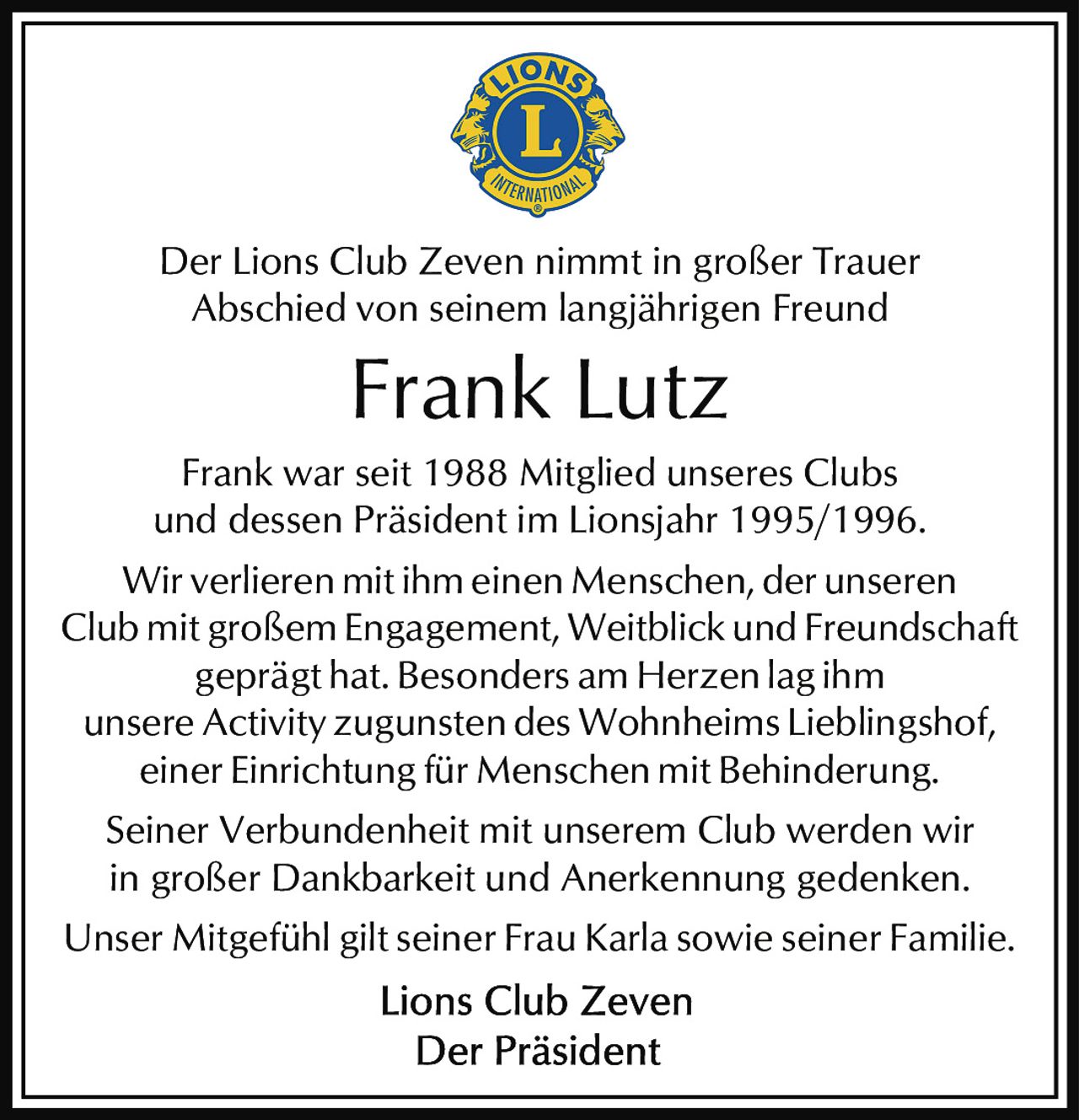 <p>Der Lions Club Zeven nimmt in großer Trauer Abschied von seinem langjährigen Freund</p>

<p>Frank war seit 1988 Mitglied unseres Clubs und dessen Präsident im Lionsjahr 1995/1996.</p>

<p>Wir verlieren mit ihm einen Menschen, der unseren Club mit großem Engagement, Weitblick und Freundschaft geprägt hat. Besonders am Herzen lag ihm unsere Activity zugunsten des Wohnheims Lieblingshof, einer Einrichtung für Menschen mit Behinderung.</p>

<p>Seiner Verbundenheit mit unserem Club werden wir in großer Dankbarkeit und Anerkennung gedenken.</p>

<p>Unser Mitgefühl gilt seiner Frau Karla sowie seiner Familie.</p>

<p><strong>Lions Club Zeven</strong><br/>Der Präsident</p>