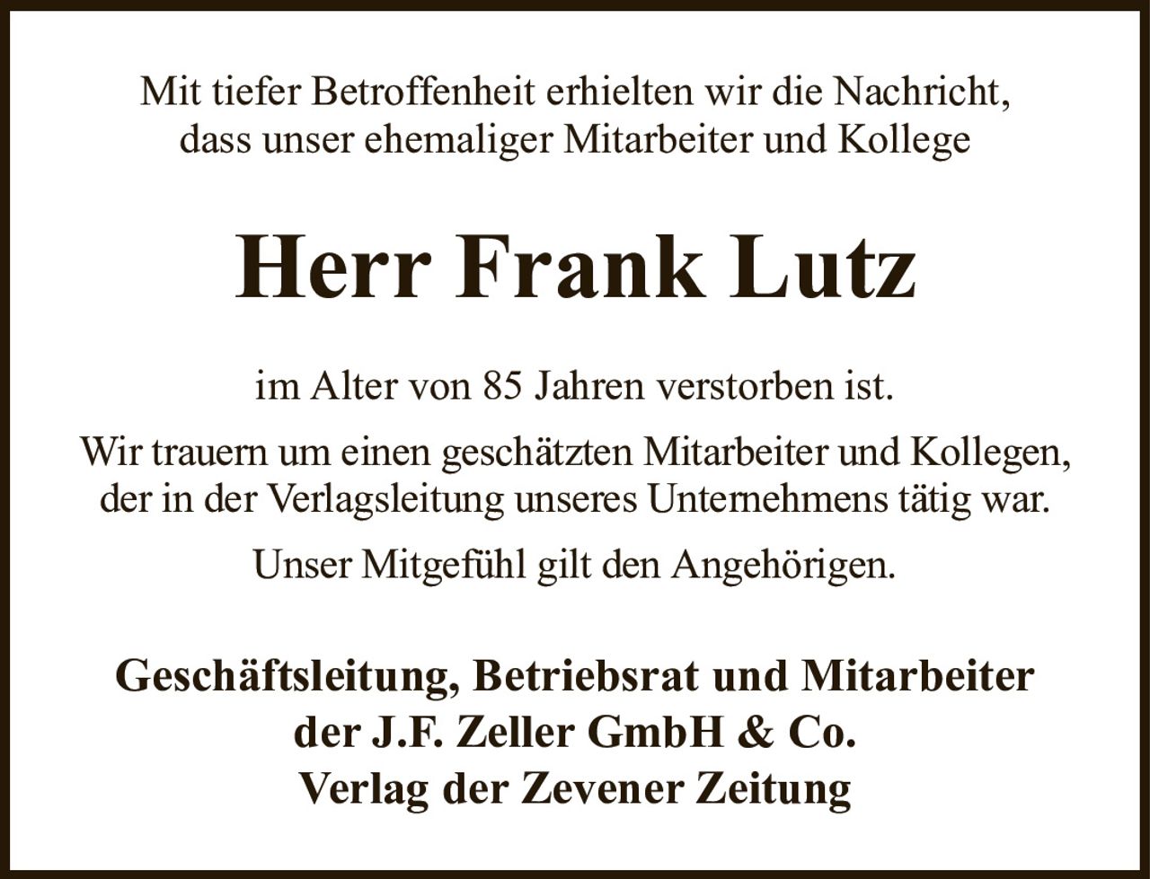 Mit tiefer Betroffenheit erhielten wir die Nachricht,dass unser ehemaliger Mitarbeiter und KollegeHerr Frank LutzGeschäftsleitung, Betriebsrat und Mitarbeiterder J.F. Zeller GmbH & Co.Verlag der Zevener Zeitungim Alter von 85 Jahren verstorben ist.Wir trauern um einen geschätzten Mitarbeiter und Kollegen, der in der Verlagsleitung unseres Unternehmens tätig war.Unser Mitgefühl gilt den Angehörigen.