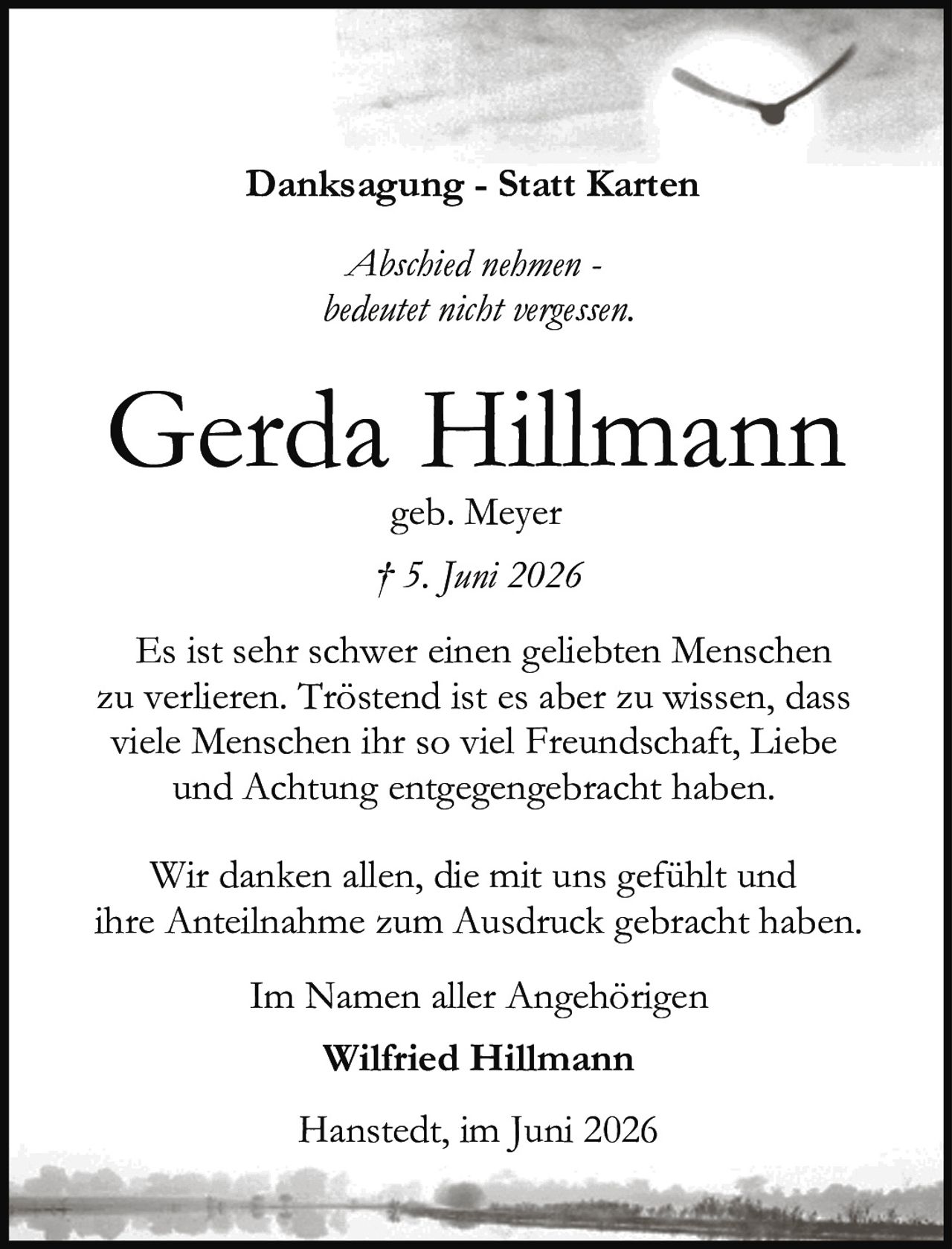 <p><strong>Danksagung - Statt Karten</strong></p><p><i>Abschied nehmen - bedentet nicht vergessen.</i></p><p><strong>Gerda Hillmann</strong><br />geb. Meyer<br />† 5. Juni 2026</p><p>Es ist sehr schwer einen geliebten Menschen zu verlieren. Tröstend ist es aber zu wissen, dass viele Menschen ihr so viel Freundschaft, Liebe und Achtung entgegengebracht haben.</p><p>Wir danken allen, die mit uns gefühlt und ihre Anteilnahme zum Ausdruck gebracht haben.</p><p>Im Namen aller Angehörigen<br /><strong>Wilfried Hillmann</strong></p><p>Hanstedt, im Juni 2026</p>