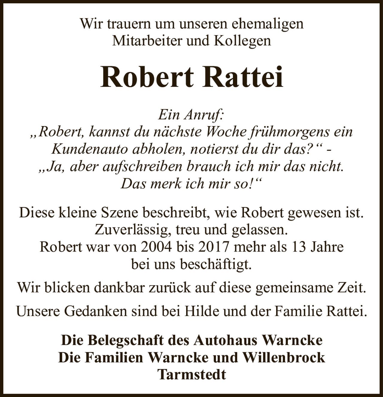 Wir trauern um unseren ehemaligenMitarbeiter und KollegenRobert RatteiDie Belegschaft des Autohaus WarnckeDie Familien Warncke und WillenbrockTarmstedtEin Anruf:„Robert, kannst du nächste Woche frühmorgens einKundenauto abholen, notierst du dir das?“ -„Ja, aber aufschreiben brauch ich mir das nicht.Das merk ich mir so!“Diese kleine Szene beschreibt, wie Robert gewesen ist.Zuverlässig, treu und gelassen.Robert war von 2004 bis 2017 mehr als 13 Jahrebei uns beschäftigt.Wir blicken dankbar zurück auf diese gemeinsame Zeit.Unsere Gedanken sind bei Hilde und der Familie Rattei.