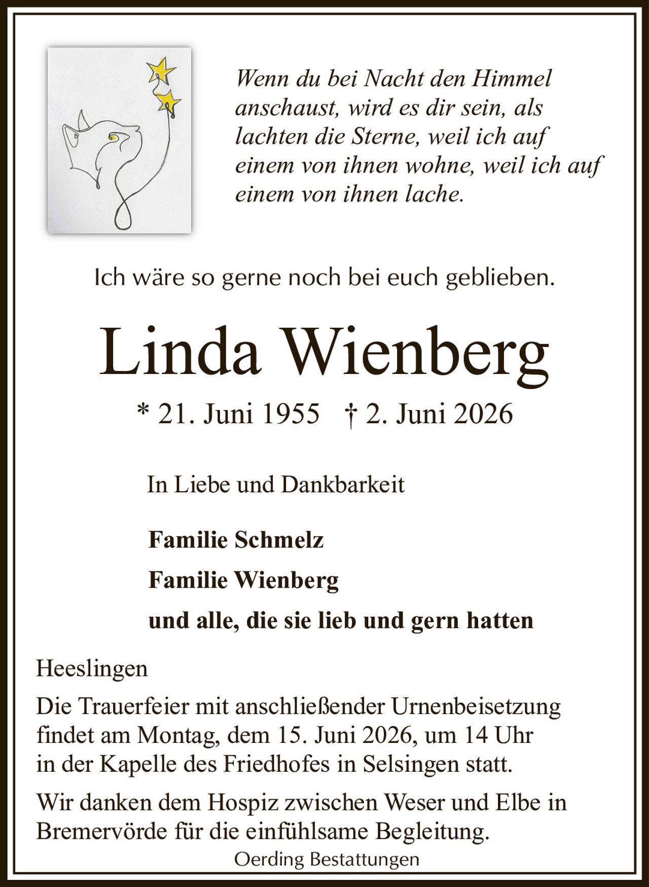 <p>In Liebe und Dankbarkeit<br>Familie Schmelz<br>Familie Wienberg<br>und alle, die sie lieb und gern hatten</p><p><i>Wenn du bei Nacht den Himmel anschaust, wird es dir sein, als lachten die Sterne, weil ich auf einem von ihnen wohne, weil ich auf einem von ihnen lache.</i></p><p>Linda Wienberg<br>* 21. Juni 1955 † 2. Juni 2026</p><p><i>Ich wäre so gerne noch bei euch geblieben.</i></p><p>Heeslingen<br>Die Trauerfeier mit anschließender Urnenbeisetzung findet am Montag, dem 15. Juni 2026, um 14 Uhr in der Kapelle des Friedhofes in Selsingen statt.</p><p>Wir danken dem Hospiz zwischen Weser und Elbe in Bremervörde für die einfühlsame Begleitung.</p><p>Oerding Bestattungen</p>
