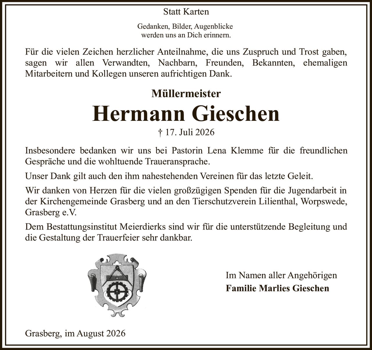 <p><strong>Müllermeister</strong></p>
<p><strong>Hermann Gieschen</strong><br>† 17. Juli 2026</p>
<p>Gedanken, Bilder, Augenblicke<br>werden uns an Dich erinnern.</p>
<p>Für die vielen Zeichen herzlicher Anteilnahme, die uns Zuspruch und Trost gaben, sagen wir allen Verwandten, Nachbarn, Freunden, Bekannten, ehemaligen Mitarbeitern und Kollegen unseren aufrichtigen Dank.</p>
<p>Insbesondere bedanken wir uns bei Pastorin Lena Klemme für die freundlichen Gespräche und die wohltuende Traueransprache.</p>
<p>Unser Dank gilt auch den ihm nahestehenden Vereinen für das letzte Geleit.</p>
<p>Wir danken von Herzen für die vielen großzügigen Spenden für die Jugendarbeit in der Kirchengemeinde Grasberg und an den Tierschutzverein Lilienthal, Worpswede, Grasberg e.V.</p>
<p>Dem Bestattungsinstitut Meierdierks sind wir für die unterstützende Begleitung und die Gestaltung der Trauerfeier sehr dankbar.</p>
<p>Im Namen aller Angehörigen<br><strong>Familie Marlies Gieschen</strong></p>
<p>Grasberg, im August 2026</p>