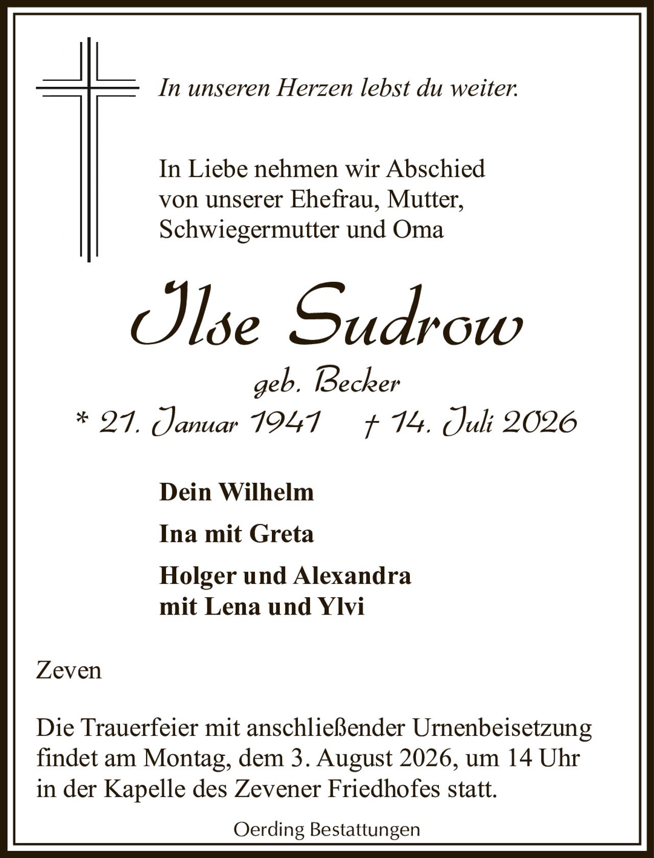 <p><i>In unseren Herzen lebst du weiter.</i></p>

<p><i>In Liebe nehmen wir Abschied<br>von unserer Ehefrau, Mutter,<br>Schwiegermutter und Oma</i></p>

<p><strong>Ilse Sudrow</strong><br>geb. Becker<br>* 21. Januar 1941 † 14. Juli 2026</p>

<p><strong>Dein Wilhelm</strong><br>Ina mit Greta<br>Holger und Alexandra<br>mit Lena und Ylvi</p>

<p>Zeven</p>

<p>Die Trauerfeier mit anschließender Urnenbeisetzung findet am Montag, dem 3. August 2026, um 14 Uhr in der Kapelle des Zevener Friedhofes statt.</p>

<p>Oerding Bestattungen</p>