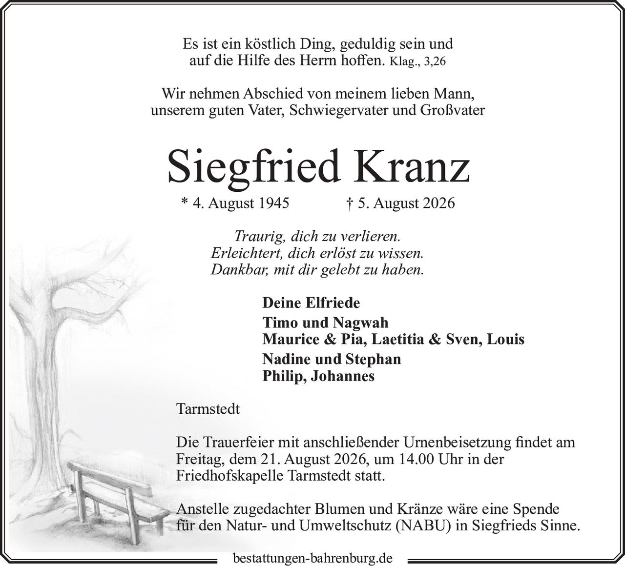 <p>Es ist ein köstlich Ding, geduldig sein und auf die Hilfe des Herrn hoffen. Klag., 3,26</p>

<p>Wir nehmen Abschied von meinem lieben Mann, unserem guten Vater, Schwiegervater und Großvater</p>

<p><strong>Siegfried Kranz</strong><br>* 4. August 1945 † 5. August 2026</p>

<p><i>Traurig, dich zu verlieren.<br>Erleichtert, dich erlöst zu wissen.<br>Dankbar, mit dir gelebt zu haben.</i></p>

<p>Deine Elfriede<br>Timo und Nagwah<br>Maurice & Pia, Laetitia & Sven, Louis<br>Nadine und Stephan<br>Philip, Johannes</p>

<p>Tarmstedt</p>

<p>Die Trauerfeier mit anschließender Urnenbeisetzung findet am Freitag, dem 21. August 2026, um 14.00 Uhr in der Friedhofskapelle Tarmstedt statt.</p>

<p>Anstelle zugedachter Blumen und Kränze wäre eine Spende für den Natur- und Umweltschutz (NABU) in Siegfrieds Sinne.</p>