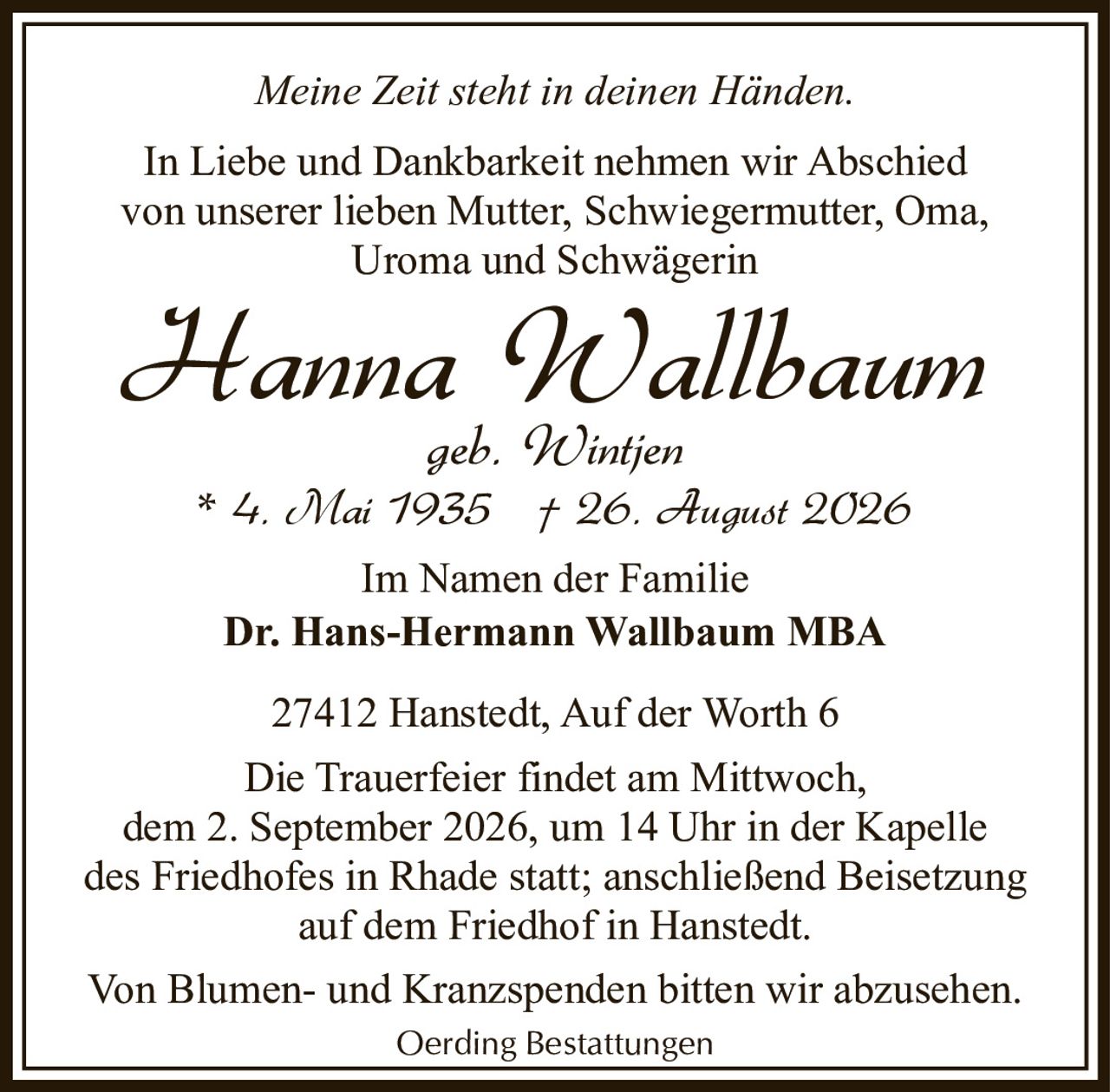 <p><i>Meine Zeit steht in deinen Händen.</i></p>

<p>In Liebe und Dankbarkeit nehmen wir Abschied von unserer lieben Mutter, Schwiegermutter, Oma, Uroma und Schwägerin</p>

<p><strong>Hanna Wallbaum</strong><br>geb. Wintjen<br>* 4. Mai 1935  † 26. August 2026</p>

<p>Im Namen der Familie<br><strong>Dr. Hans-Hermann Wallbaum MBA</strong></p>

<p>27412 Hanstedt, Auf der Worth 6</p>

<p>Die Trauerfeier findet am Mittwoch, dem 2. September 2026, um 14 Uhr in der Kapelle des Friedhofes in Rhade statt; anschließend Beisetzung auf dem Friedhof in Hanstedt.</p>

<p>Von Blumen- und Kranzspenden bitten wir abzusehen.</p>

<p>Oerding Bestattungen</p>