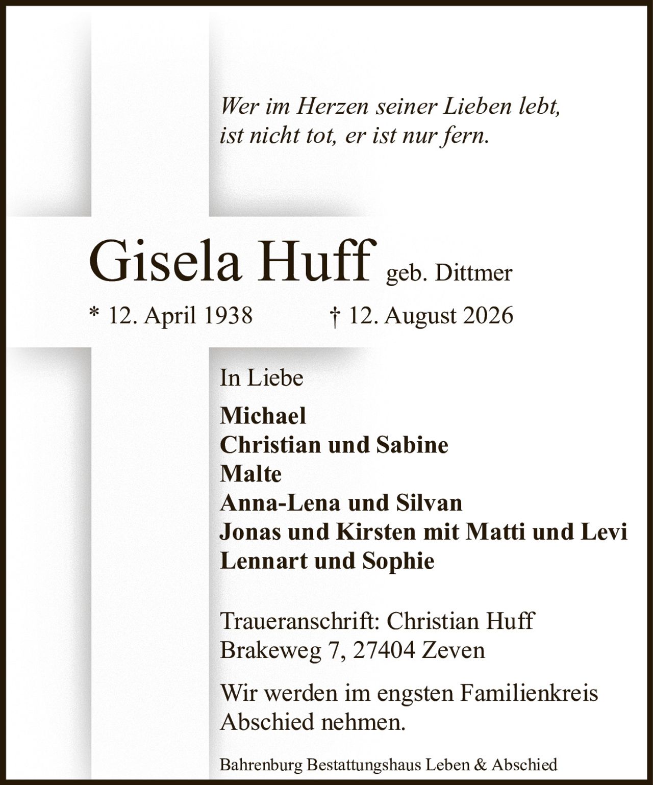 <p><i>Wer im Herzen seiner Lieben lebt,<br>ist nicht tot, er ist nur fern.</i></p><p><strong>Gisela Huff</strong> geb. Dittmer<br>* 12. April 1938 † 12. August 2026</p><p><strong>In Liebe</strong><br>Michael<br>Christian und Sabine<br>Malte<br>Anna-Lena und Silvan<br>Jonas und Kirsten mit Matti und Levi<br>Lennart und Sophie</p><p><strong>Traueranschrift:</strong> Christian Huff<br>Brakeweg 7, 27404 Zeven</p><p>Bahrenburg Bestattungshaus Leben & Abschied</p><p>Wir werden im engsten Familienkreis<br>Abschied nehmen.</p>