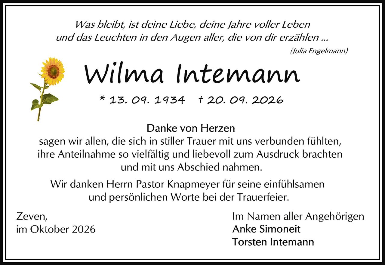 <p><i>Was bleibt, ist deine Liebe, deine Jahre voller Leben<br>und das Leuchten in den Augen aller, die von dir erzählen ...</i><br><i>(Julia Engelmann)</i></p><p><strong>Wilma Intemann</strong><br>* 13. 09. 1934 † 20. 09. 2026</p><p><strong>Danke von Herzen</strong></p><p>sagen wir allen, die sich in stiller Trauer mit uns verbunden fühlten,<br>ihre Anteilnahme so vielfältig und liebevoll zum Ausdruck brachten<br>und mit uns Abschied nahmen.</p><p>Wir danken Herrn Pastor Knapmeyer für seine einfühlsamen<br>und persönlichen Worte bei der Trauerfeier.</p><p>Zeven,<br>im Oktober 2026</p><p>Im Namen aller Angehörigen<br><strong>Anke Simoneit</strong><br><strong>Torsten Intemann</strong></p>