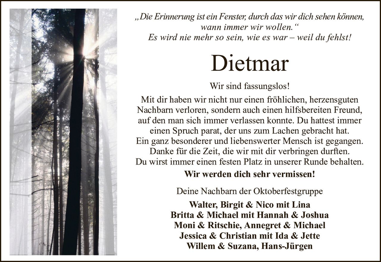 DietmarDeine Nachbarn der OktoberfestgruppeWalter,Birgit & Nico mit LinaBritta & Michael mit Hannah & JoshuaMoni & Ritschie, Annegret & MichaelJessica & Christian mit Ida & JetteWillem & Suzana, Hans-Jürgen„Die Erinnerung ist ein Fenster, durch das wir dich sehen können,wann immer wir wollen.“Es wird nie mehr so sein, wie es war – weil du fehlst!Wir sind fassungslos!Mit dir haben wir nicht nur einen fröhlichen, herzensguten Nachbarn verloren, sondern auch einen hilfsbereiten Freund, auf den man sich immer verlassen konnte. Du hattest immereinen Spruch parat, der uns zum Lachen gebracht hat.Ein ganz besonderer und liebenswerter Mensch ist gegangen.Danke für die Zeit, die wir mit dir verbringen durften.Du wirst immer einen festen Platz in unserer Runde behalten.Wir werden dich sehr vermissen!