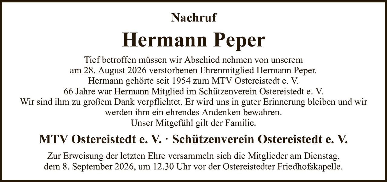 NachrufHermann PeperMTV Ostereistedt e. V. · Schützenverein Ostereistedt e. V.Tief betroffen müssen wir Abschied nehmen von unseremam 28. August 2026 verstorbenen Ehrenmitglied Hermann Peper.Hermann gehörte seit 1954 zum MTV Ostereistedt e. V.66 Jahre war Hermann Mitglied im Schützenverein Ostereistedt e. V.Wir sind ihm zu großem Dank verpflichtet. Er wird uns in guter Erinnerung bleiben und wir werden ihm ein ehrendes Andenken bewahren.Unser Mitgefühl gilt der Familie.Zur Erweisung der letzten Ehre versammeln sich die Mitglieder am Dienstag,dem 8. September 2026, um 12.30 Uhr vor der Ostereistedter Friedhofskapelle.
