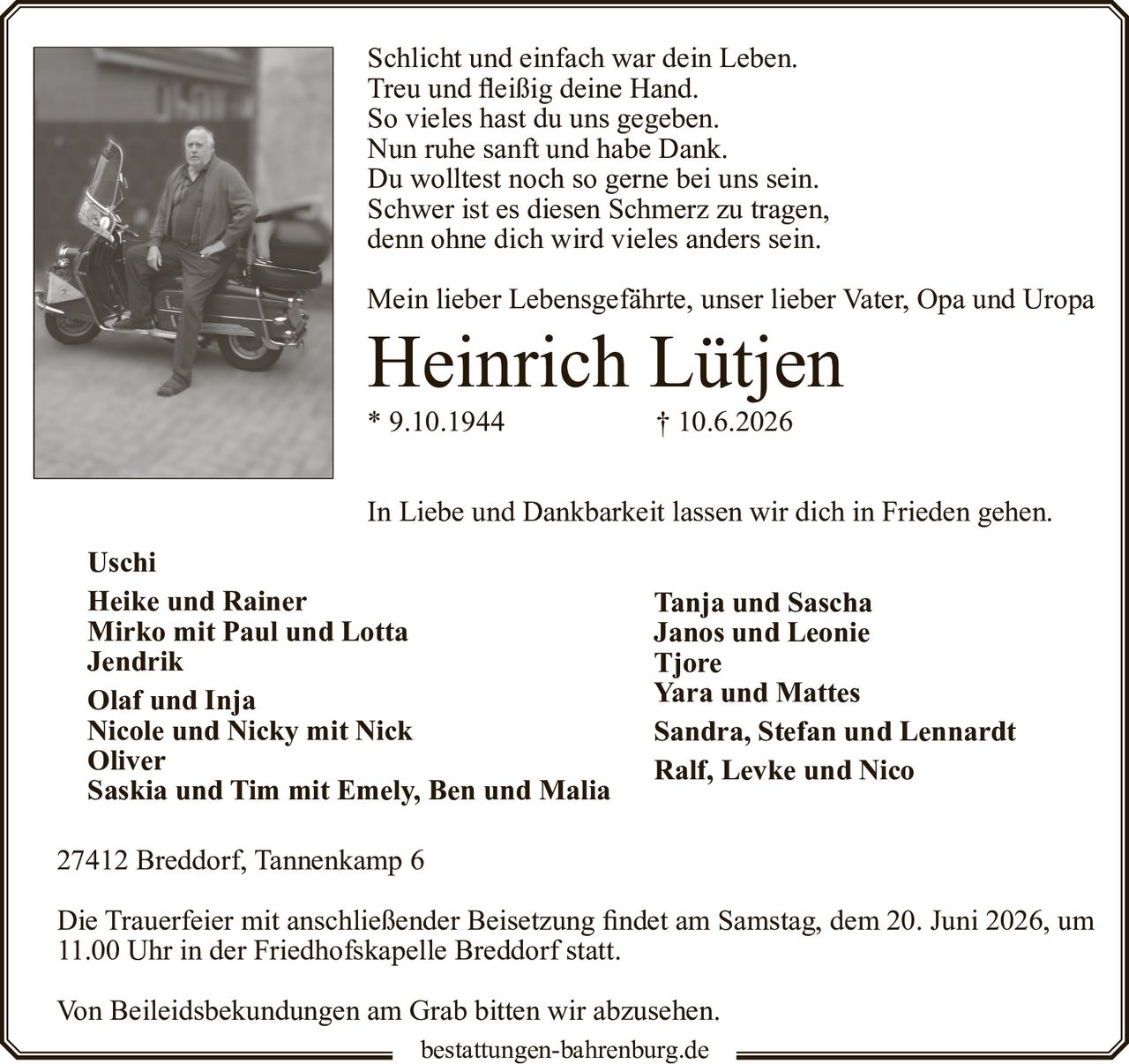 <p>Schlicht und einfach war dein Leben.<br>Treu und fleißig deine Hand.<br>So vieles hast du uns gegeben.<br>Nun ruhe sanft und habe Dank.<br>Du wolltest noch so gerne bei uns sein.<br>Schwer ist es diesen Schmerz zu tragen,<br>denn ohne dich wird vieles anders sein.</p>

<p>Mein lieber Lebensgefährte, unser lieber Vater, Opa und Uropa</p>

<p><strong>Heinrich Lütjen</strong><br>
* 9.10.1944 † 10.6.2026</p>

<p>In Liebe und Dankbarkeit lassen wir dich in Frieden gehen.</p>

<p><strong>Uschi</strong><br>
<strong>Heike und Rainer</strong><br>
Mirko mit Paul und Lotta<br>
<strong>Jendrik</strong><br>
<strong>Olaf und Inja</strong><br>
Nicole und Nicky mit Nick<br>
<strong>Oliver</strong><br>
Saskia und Tim mit Emely, Ben und Malia</p>

<p><strong>Tanja und Sascha</strong><br>
Janos und Leonie<br>
Tjore<br>
Yara und Mattes<br>
Sandra, Stefan und Lennardt<br>
Ralf, Levke und Nico</p>

<p>27412 Breddorf, Tannenkamp 6</p>

<p>Die Trauerfeier mit anschließender Beisetzung findet am Samstag, dem 20. Juni 2026, um 11.00 Uhr in der Friedhofskapelle Breddorf statt.</p>

<p>Von Beileidsbekundungen am Grab bitten wir abzusehen.</p>

<p>bestattungen-bahrenburg.de</p>