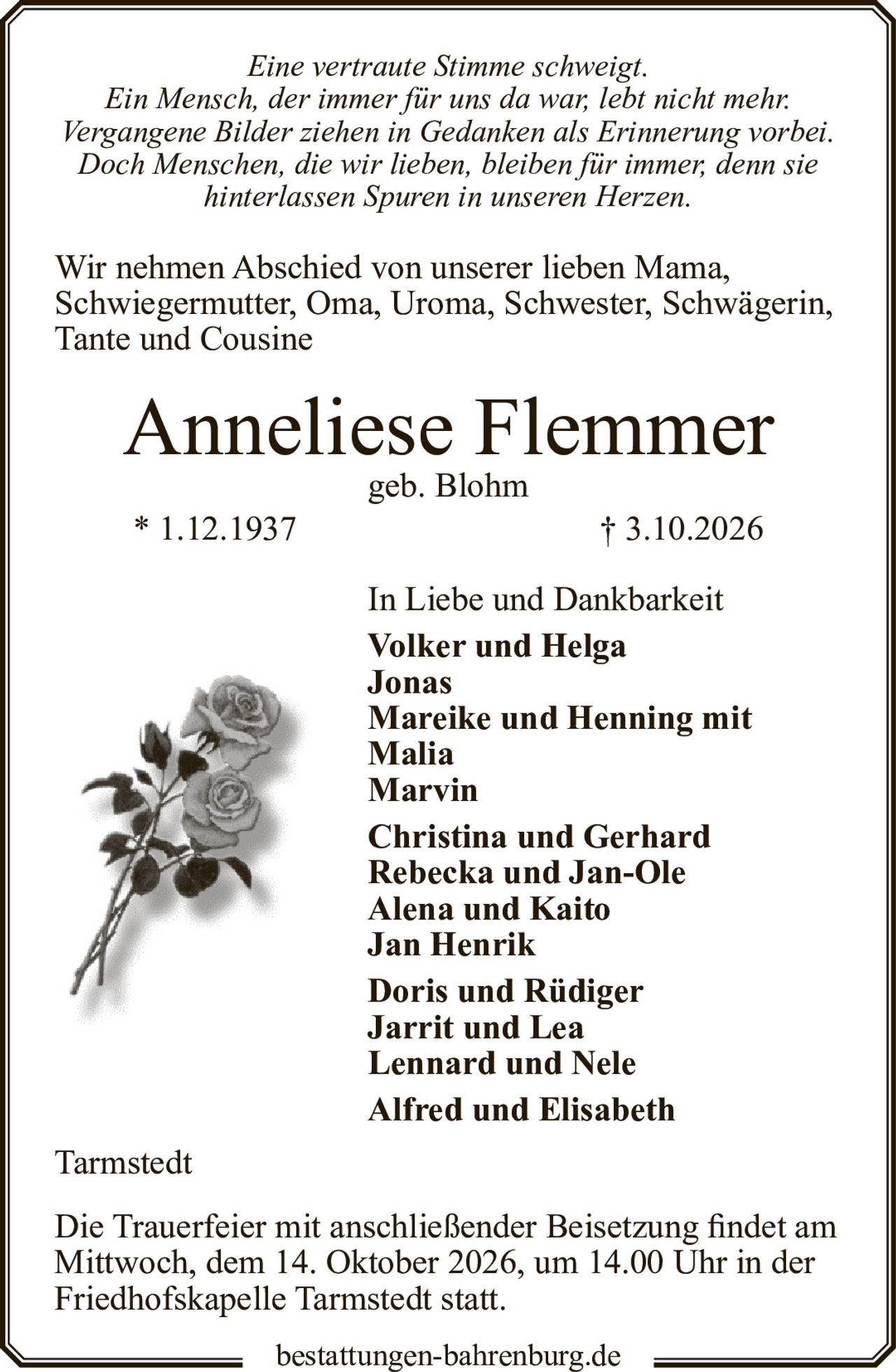 <p><i>Eine vertraute Stimme schweigt.<br>Ein Mensch, der immer für uns da war, lebt nicht mehr.<br>Vergangene Bilder ziehen in Gedanken als Erinnerung vorbei.<br>Doch Menschen, die wir lieben, bleiben für immer, denn sie hinterlassen Spuren in unseren Herzen.</i></p>

<p>Wir nehmen Abschied von unserer lieben Mama, Schwiegermutter, Oma, Uroma, Schwester, Schwägerin, Tante und Cousine</p>

<p><strong>Anneliese Flemmer</strong><br>geb. Blohm<br>* 1.12.1937 † 3.10.2026</p>

<p>In Liebe und Dankbarkeit<br><strong>Volker und Helga<br>Jonas<br>Mareike und Henning mit Malia<br>Marvin<br>Christina und Gerhard<br>Rebecka und Jan-Ole<br>Alena und Kaito<br>Jan Henrik<br>Doris und Rüdiger<br>Jarrit und Lea<br>Lennard und Nele<br>Alfred und Elisabeth</strong></p>

<p>Tarmstedt</p>

<p>Die Trauerfeier mit anschließender Beisetzung findet am Mittwoch, dem 14. Oktober 2026, um 14.00 Uhr in der Friedhofskapelle Tarmstedt statt.</p>