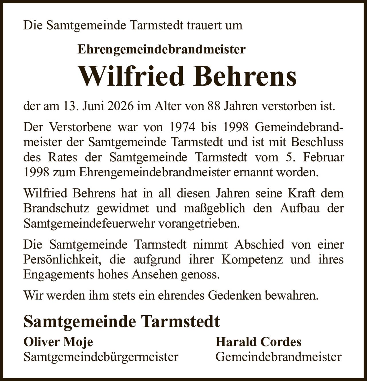 Die Samtgemeinde Tarmstedt trauert umEhrengemeindebrandmeisterWilfried BehrensSamtgemeinde TarmstedtOliver MojeHarald CordesSamtgemeindebürgermeisterGemeindebrandmeisterder am 13. Juni 2026 im Alter von 88 Jahren verstorben ist.Der Verstorbene war von 1974 bis 1998 Gemeindebrandmeister der Samtgemeinde Tarmstedt und ist mit Beschluss des Rates der Samtgemeinde Tarmstedt vom 5. Februar 1998 zum Ehrengemeindebrandmeister ernannt worden.Wilfried Behrens hat in all diesen Jahren seine Kraft dem Brandschutz gewidmet und maßgeblich den Aufbau der Samtgemeindefeuerwehr vorangetrieben.Die Samtgemeinde Tarmstedt nimmt Abschied von einer Persönlichkeit, die aufgrund ihrer Kompetenz und ihresEngagements hohes Ansehen genoss.Wir werden ihm stets ein ehrendes Gedenken bewahren.