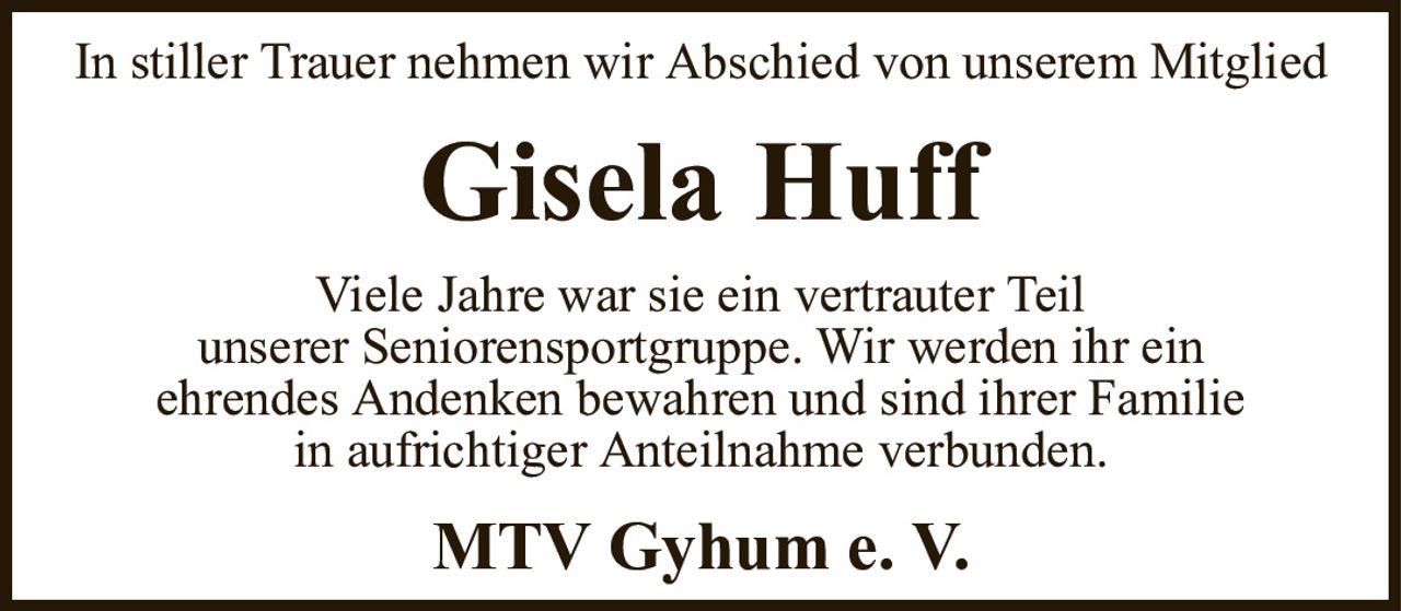 In stiller Trauer nehmen wir Abschied von unserem MitgliedGisela HuffViele Jahre war sie ein vertrauter Teilunserer Seniorensportgruppe. Wir werden ihr einehrendes Andenken bewahren und sind ihrer Familiein aufrichtiger Anteilnahme verbunden.MTV Gyhum e.V.