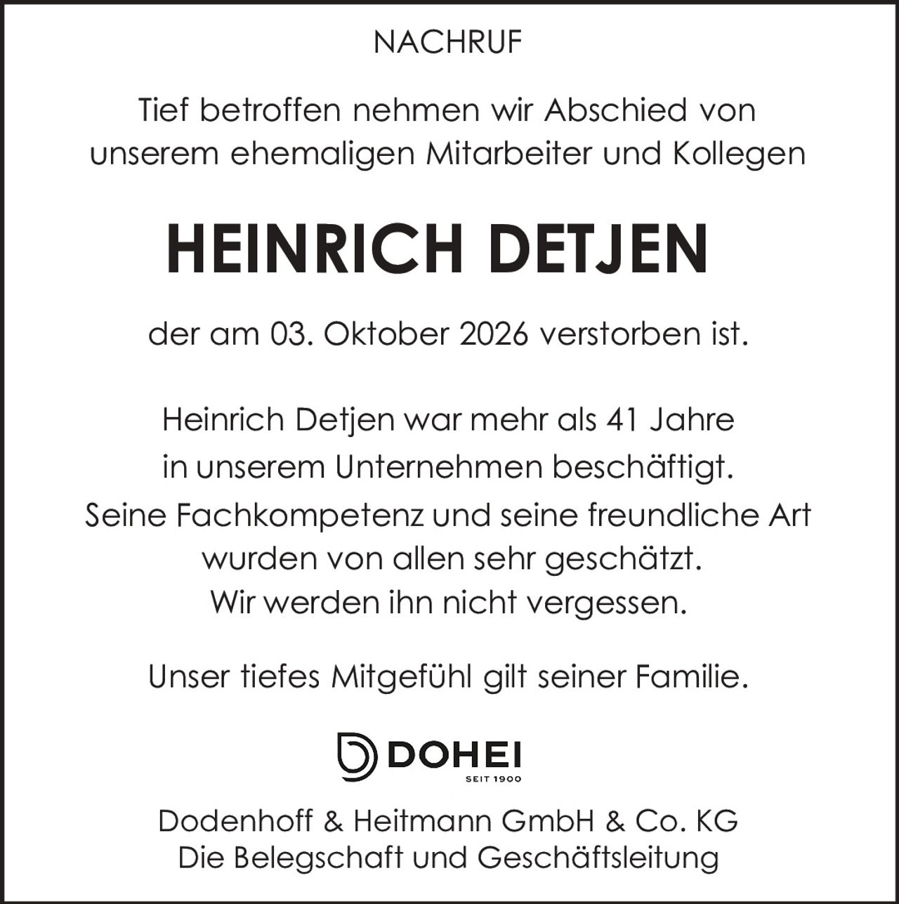<p><strong>NACHRUF</strong></p><p>Tief betroffen nehmen wir Abschied von unserem ehemaligen Mitarbeiter und Kollegen</p><p><strong>HEINRICH DETJEN</strong></p><p>der am 03. Oktober 2026 verstorben ist.</p><p>Heinrich Detjen war mehr als 41 Jahre in unserem Unternehmen beschäftigt. Seine Fachkompetenz und seine freundliche Art wurden von allen sehr geschätzt. Wir werden ihn nicht vergessen.</p><p>Unser tiefes Mitgefühl gilt seiner Familie.</p><p>Dodenhoff & Heitmann GmbH & Co. KG<br>Die Belegschaft und Geschäftsleitung</p>
