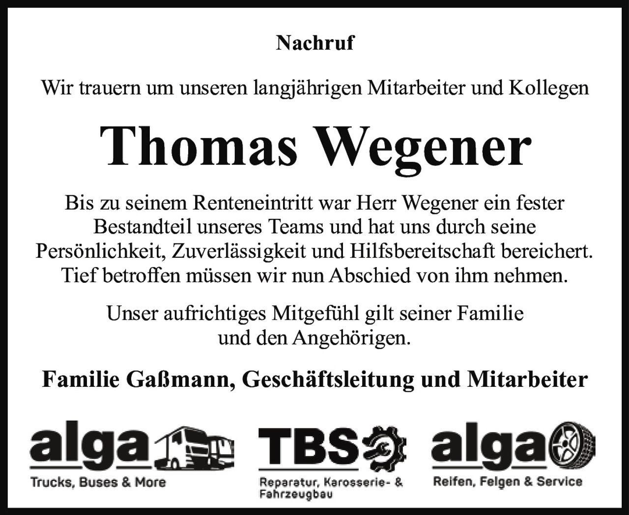 <p>Nachruf</p><p>Wir trauern um unseren langjährigen Mitarbeiter und Kollegen</p><p><strong>Thomas Wegener</strong></p><p>Bis zu seinem Renteneintritt war Herr Wegener ein fester Bestandteil unseres Teams und hat uns durch seine Persönlichkeit, Zuverlässigkeit und Hilfsbereitschaft bereichert. Tief betroffen müssen wir nun Abschied von ihm nehmen.</p><p>Unser aufrichtiges Mitgefühl gilt seiner Familie und den Angehörigen.</p><p><strong>Familie Gaßmann, Geschäftsleitung und Mitarbeiter</strong></p>