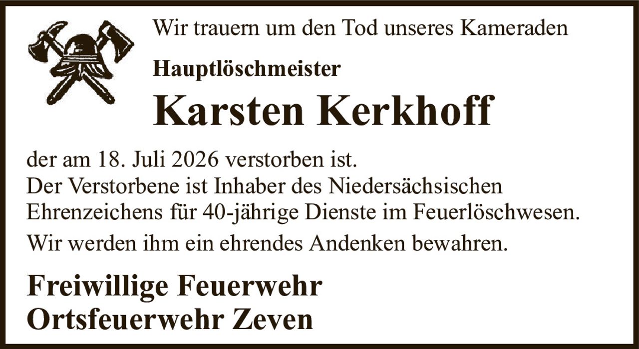 Wir trauern um den Tod unseres KameradenHauptlöschmeisterKarsten Kerkhoffder am 18. Juli 2026 verstorben ist.Der Verstorbene ist Inhaber des NiedersächsischenEhrenzeichens für 40-jährige Dienste im Feuerlöschwesen.Wir werden ihm ein ehrendes Andenken bewahren.Freiwillige FeuerwehrOrtsfeuerwehr Zeven