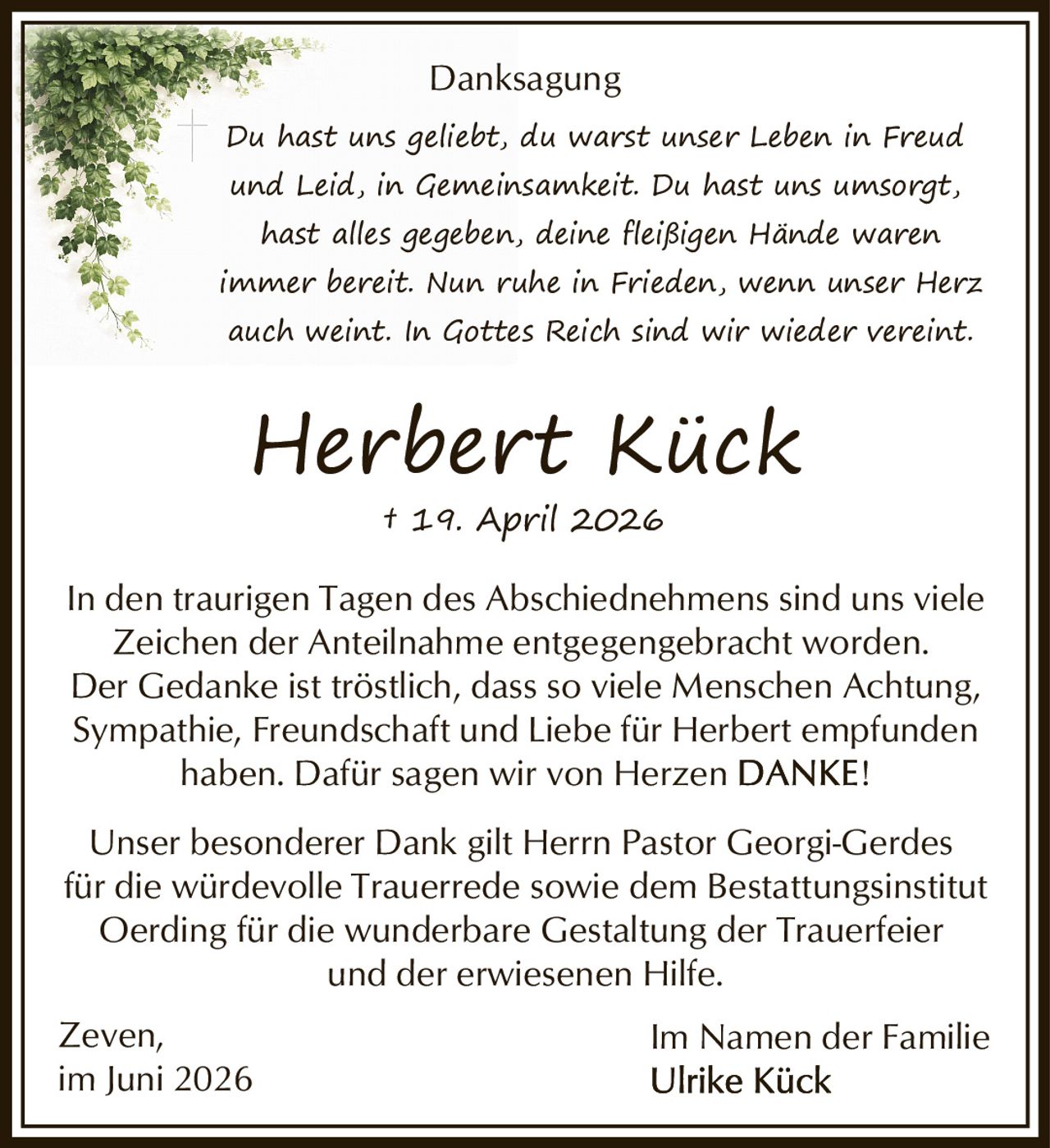 <p><strong>Danksagung</strong></p>

<p><i>Du hast uns geliebt, du warst unser Leben in Freud und Leid, in Gemeinsamkeit. Du hast uns umsorgt, hast alles gegeben, deine fleißigen Hände waren immer bereit. Nun ruhe in Frieden, wenn unser Herz auch weint. In Gottes Reich sind wir wieder vereint.</i></p>

<p><strong>Herbert Kück</strong><br>† 19. April 2026</p>

<p>In den traurigen Tagen des Abschiednehmens sind uns viele Zeichen der Anteilnahme entgegengebracht worden. Der Gedanke ist tröstlich, dass so viele Menschen Achtung, Sympathie, Freundschaft und Liebe für Herbert empfunden haben. Dafür sagen wir von Herzen <strong>DANKE!</strong></p>

<p>Unser besonderer Dank gilt Herrn Pastor Georgi-Gerdes für die würdevolle Trauerrede sowie dem Bestattungsinstitut Oerding für die wunderbare Gestaltung der Trauerfeier und der erwiesenen Hilfe.</p>

<p>Zeven,<br>im Juni 2026</p>

<p>Im Namen der Familie<br><strong>Ulrike Kück</strong></p>