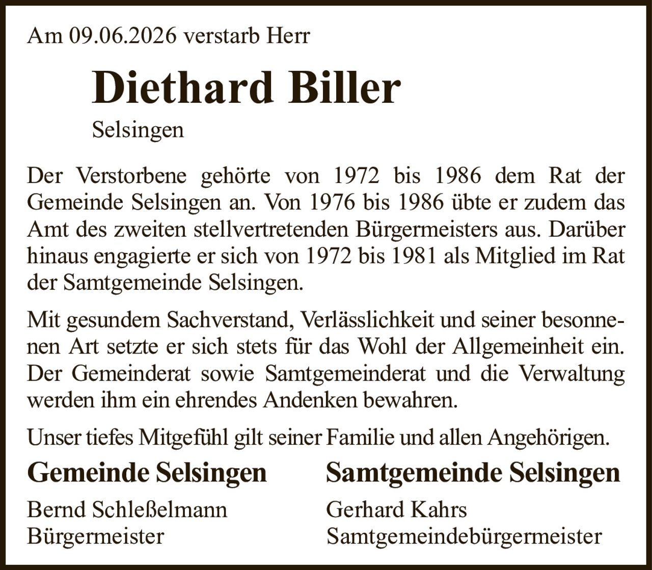 Am 09.06.2026 verstarb HerrDiethard BillerSelsingenGemeinde SelsingenSamtgemeinde SelsingenBernd SchleßelmannGerhard KahrsBürgermeisterSamtgemeindebürgermeisterDer Verstorbene gehörte von 1972 bis 1986 dem Rat derGemeinde Selsingen an. Von 1976 bis 1986 übte er zudem das Amt des zweiten stellvertretenden Bürgermeisters aus. Darüber hinaus engagierte er sich von 1972 bis 1981 als Mitglied im Rat der Samtgemeinde Selsingen.Mit gesundem Sachverstand, Verlässlichkeit und seiner besonnenen Art setzte er sich stets für das Wohl der Allgemeinheit ein. Der Gemeinderat sowie Samtgemeinderat und die Verwaltung werden ihm ein ehrendes Andenken bewahren.Unser tiefes Mitgefühl gilt seiner Familie und allen Angehörigen.