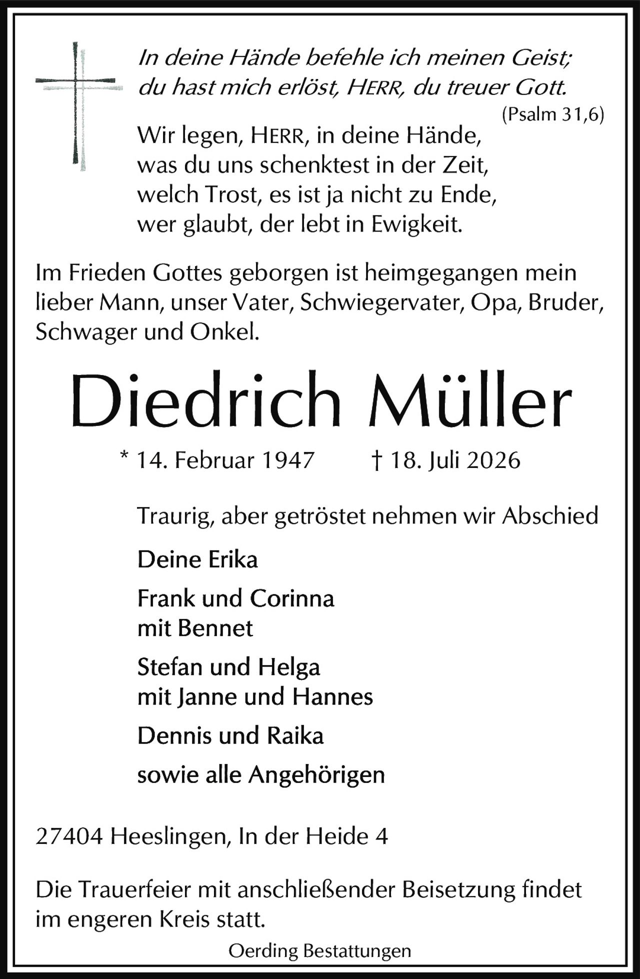 <p><i>Traurig, aber getröstet nehmen wir Abschied</i></p>

<p><i>In deine Hände befehle ich meinen Geist;<br>du hast mich erlöst, HERR, du treuer Gott.</i><br>(Psalm 31,6)</p>

<p><i>Wir legen, HERR, in deine Hände,<br>was du uns schenktest in der Zeit,<br>welch Trost, es ist ja nicht zu Ende,<br>wer glaubt, der lebt in Ewigkeit.</i></p>

<p><strong>Diedrich Müller</strong><br>* 14. Februar 1947 † 18. Juli 2026</p>

<p>Im Frieden Gottes geborgen ist heimgegangen mein lieber Mann, unser Vater, Schwiegervater, Opa, Bruder, Schwager und Onkel.</p>

<p><strong>Traurig, aber getröstet nehmen wir Abschied</strong></p>

<p><strong>Deine Erika</strong></p>

<p><strong>Frank und Corinna<br>mit Bennet</strong></p>

<p><strong>Stefan und Helga<br>mit Janne und Hannes</strong></p>

<p><strong>Dennis und Raika</strong></p>

<p><strong>sowie alle Angehörigen</strong></p>

<p>27404 Heeslingen, In der Heide 4</p>

<p>Die Trauerfeier mit anschließender Beisetzung findet im engeren Kreis statt.</p>

<p>Oerding Bestattungen</p>