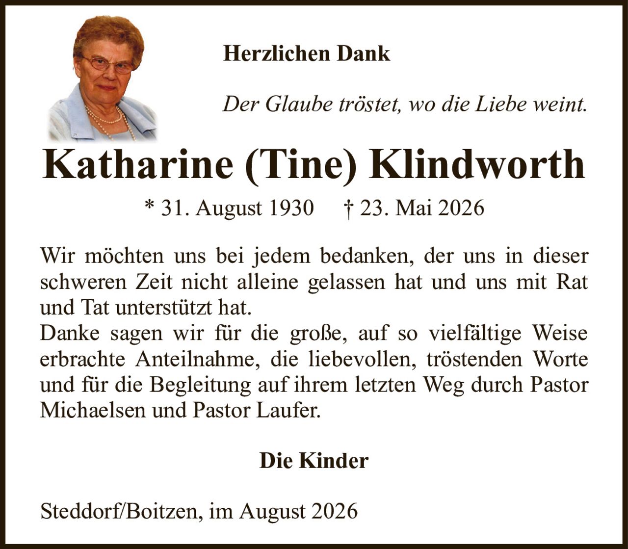 Herzlichen DankKatharine (Tine) Klindworth* 31. August 1930† 23. Mai 2026Die KinderWir möchten uns bei jedem bedanken, der uns in dieser schweren Zeit nicht alleine gelassen hat und uns mit Rat und Tat unterstützt hat.Danke sagen wir für die große, auf so vielfältige Weiseerbrachte Anteilnahme, die liebevollen, tröstenden Worte und für die Begleitung auf ihrem letzten Weg durch Pastor Michaelsen und Pastor Laufer.Steddorf/Boitzen, im August 2026Der Glaube tröstet, wo die Liebe weint.