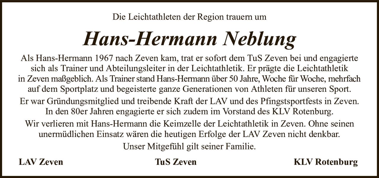 Die Leichtathleten der Region trauern umHans-Hermann NeblungAls Hans-Hermann 1967 nach Zeven kam, trat er sofort dem TuS Zeven bei und engagierte sich als Trainer und Abteilungsleiter in der Leichtathletik. Er prägte die LeichtathletikinZeven maßgeblich. Als Trainer stand Hans-Hermann über 50 Jahre, Woche für Woche, mehrfachauf dem Sportplatz und begeisterte ganze Generationen von Athleten für unseren Sport.Er war Gründungsmitglied und treibende Kraft der LAV und des Pfingstsportfests in Zeven. In den 80er Jahren engagierte er sich zudem im Vorstand des KLV Rotenburg.Wir verlieren mit Hans-Hermann die Keimzelle der Leichtathletik in Zeven. Ohne seinenunermüdlichen Einsatz wären die heutigen Erfolge der LAV Zeven nicht denkbar.Unser Mitgefühl gilt seiner Familie.LAV ZevenTuS ZevenKLV Rotenburg