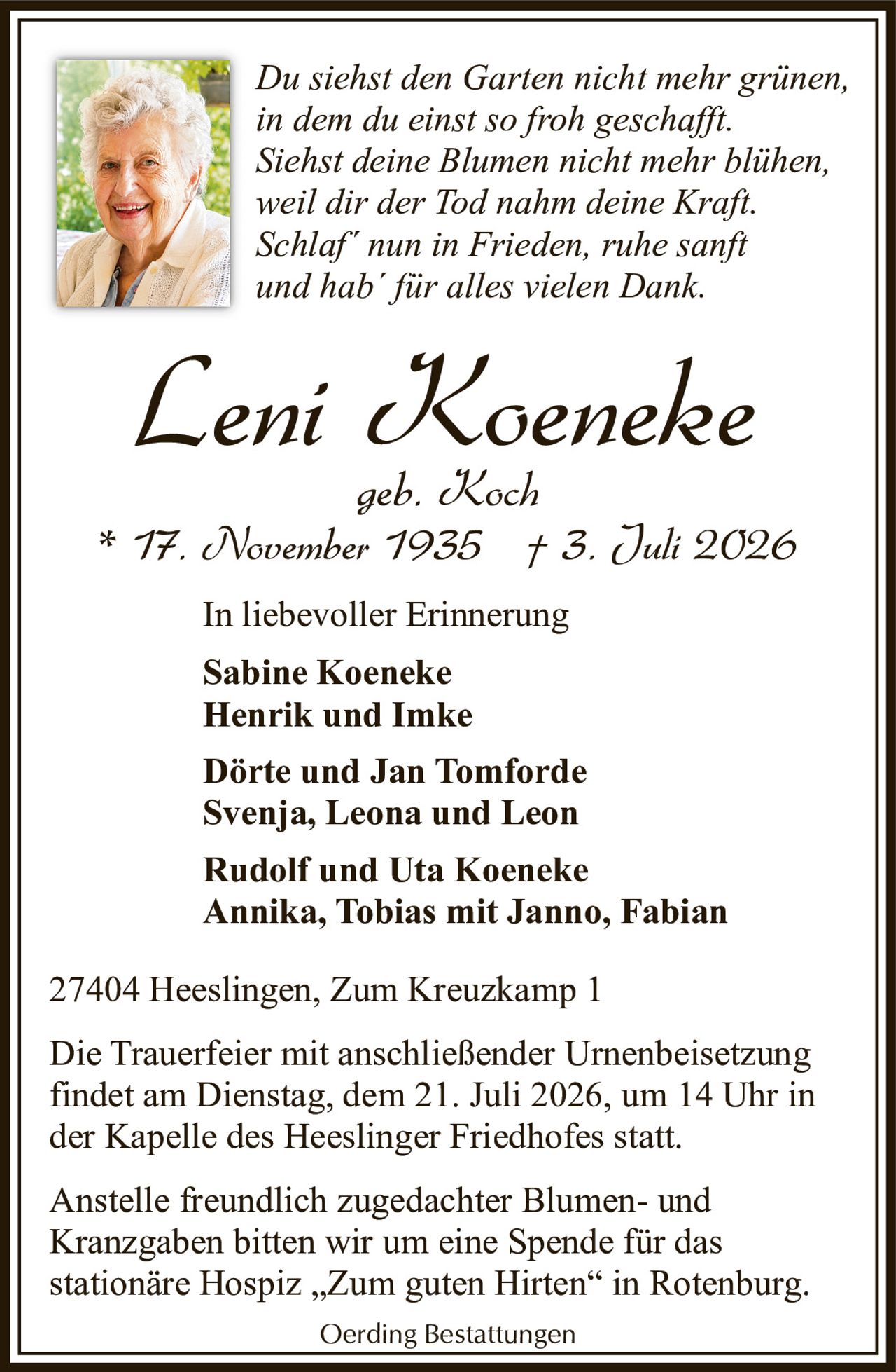 <p><strong>In liebevoller Erinnerung</strong></p>

<p><strong>Leni Koeneke</strong><br/>geb. Koch<br/>* 17. November 1935 † 3. Juli 2026</p>

<p><i>Du siehst den Garten nicht mehr grünen,<br/>in dem du einst so froh geschafft.<br/>Siehst deine Blumen nicht mehr blühen,<br/>weil dir der Tod nahm deine Kraft.<br/>Schlaf´ nun in Frieden, ruhe sanft<br/>und hab´ für alles vielen Dank.</i></p>

<p><strong>Sabine Koeneke</strong><br/><strong>Henrik und Imke</strong></p>

<p><strong>Dörte und Jan Tomforde</strong><br/>Svenja, Leona und Leon</p>

<p><strong>Rudolf und Uta Koeneke</strong><br/>Annika, Tobias mit Janno, Fabian</p>

<p>27404 Heeslingen, Zum Kreuzkamp 1</p>

<p>Die Trauerfeier mit anschließender Urnenbeisetzung findet am Dienstag, dem 21. Juli 2026, um 14 Uhr in der Kapelle des Heeslinger Friedhofes statt.</p>

<p>Anstelle freundlich zugedachter Blumen- und Kranzgaben bitten wir um eine Spende für das stationäre Hospiz „Zum guten Hirten" in Rotenburg.</p>

<p>Oerding Bestattungen</p>