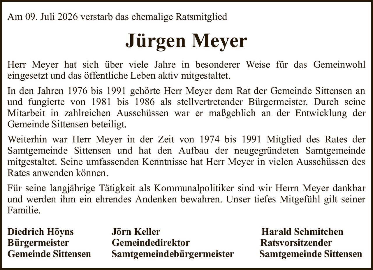 Am 09. Juli 2026 verstarb das ehemalige RatsmitgliedJürgen MeyerHerr Meyer hat sich über viele Jahre in besonderer Weise für das Gemeinwohleingesetzt und das öffentliche Leben aktiv mitgestaltet.In den Jahren 1976 bis 1991 gehörte Herr Meyer dem Rat der Gemeinde Sittensen an und fungierte von 1981 bis 1986 als stellvertretender Bürgermeister. Durch seineMitarbeit in zahlreichen Ausschüssen war er maßgeblich an der Entwicklung derGemeinde Sittensen beteiligt.Weiterhin war Herr Meyer in der Zeit von 1974 bis 1991 Mitglied des Rates derSamtgemeinde Sittensen und hat den Aufbau der neugegründeten Samtgemeindemitgestaltet. Seine umfassenden Kenntnisse hat Herr Meyer in vielen Ausschüssen des Rates anwenden können.Für seine langjährige Tätigkeit als Kommunalpolitiker sind wir Herrn Meyer dankbar und werden ihm ein ehrendes Andenken bewahren. Unser tiefes Mitgefühl gilt seiner Familie.Diedrich HöynsJörn KellerHarald SchmitchenBürgermeisterGemeindedirektorRatsvorsitzenderGemeinde SittensenSamtgemeindebürgermeisterSamtgemeinde Sittensen