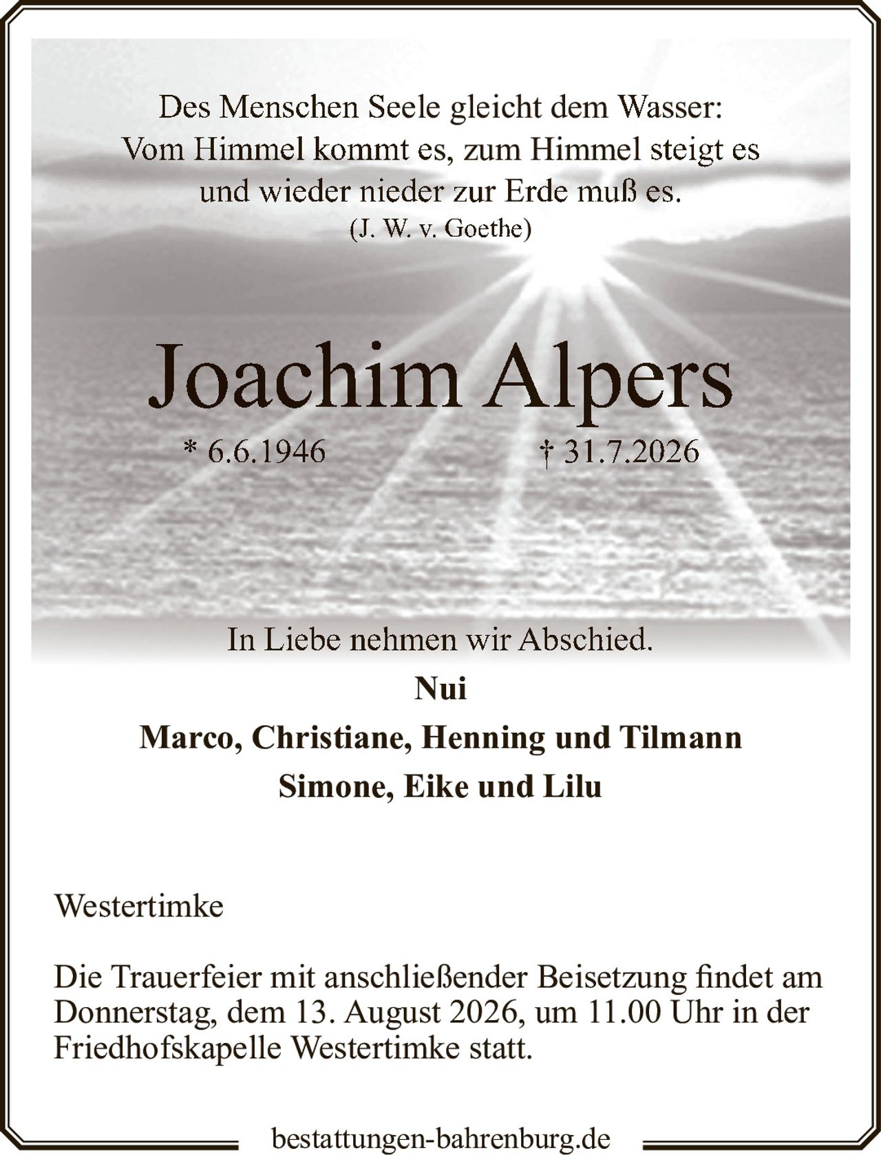 <p>Des Menschen Seele gleicht dem Wasser:<br/>Vom Himmel kommt es, zum Himmel steigt es<br/>und wieder nieder zur Erde muß es.<br/>(J. W. v. Goethe)</p><p><strong>Joachim Alpers</strong><br/>* 6.6.1946 † 31.7.2026</p><p>In Liebe nehmen wir Abschied.</p><p><strong>Nui</strong><br/>Marco, Christiane, Henning und Tilmann<br/>Simone, Eike und Lilu</p><p>Westertimke</p><p>Die Trauerfeier mit anschließender Beisetzung findet am Donnerstag, dem 13. August 2026, um 11.00 Uhr in der Friedhofskapelle Westertimke statt.</p>