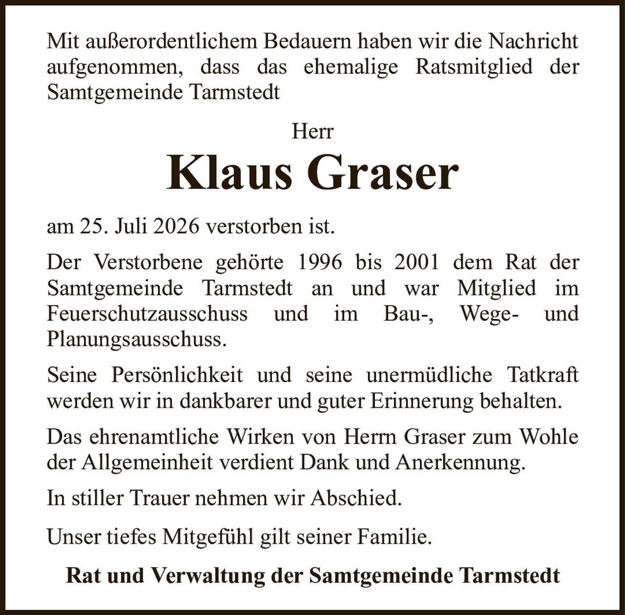 Mit außerordentlichem Bedauern haben wir die Nachricht aufgenommen, dass das ehemalige Ratsmitglied derSamtgemeinde TarmstedtHerrKlaus GraserRat und Verwaltung der Samtgemeinde Tarmstedtam 25. Juli 2026 verstorben ist.Der Verstorbene gehörte 1996 bis 2001 dem Rat derSamtgemeinde Tarmstedt an und war Mitglied imFeuerschutzausschuss und im Bau-, Wege- undPlanungsausschuss.Seine Persönlichkeit und seine unermüdliche Tatkraftwerden wir in dankbarer und guter Erinnerung behalten.Das ehrenamtliche Wirken von Herrn Graser zum Wohle der Allgemeinheit verdient Dank und Anerkennung.In stiller Trauer nehmen wir Abschied.Unser tiefes Mitgefühl gilt seiner Familie.
