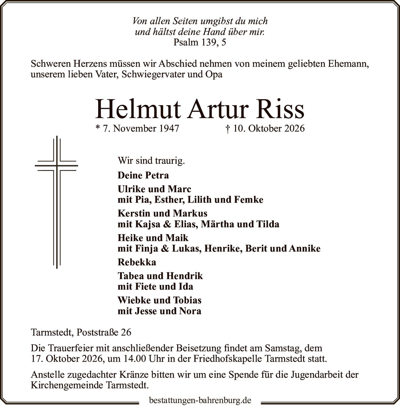 <p><i>Von allen Seiten umgibst du mich<br>und hältst deine Hand über mir.<br>Psalm 139, 5</i></p><p>Schweren Herzens müssen wir Abschied nehmen von meinem geliebten Ehemann, unserem lieben Vater, Schwiegervater und Opa</p><p><strong>Helmut Artur Riss</strong><br>* 7. November 1947 † 10. Oktober 2026</p><p>Wir sind traurig.</p><p><strong>Deine Petra</strong><br><strong>Ulrike und Marc</strong><br>mit Pia, Esther, Lilith und Femke<br><strong>Kerstin und Markus</strong><br>mit Kajsa & Elias, Märtha und Tilda<br><strong>Heike und Maik</strong><br>mit Finja & Lukas, Henrike, Berit und Annike<br><strong>Rebekka</strong><br><strong>Tabea und Hendrik</strong><br>mit Fiete und Ida<br><strong>Wiebke und Tobias</strong><br>mit Jesse und Nora</p><p>Tarmstedt, Poststraße 26</p><p>Die Trauerfeier mit anschließender Beisetzung findet am Samstag, dem 17. Oktober 2026, um 14.00 Uhr in der Friedhofskapelle Tarmstedt statt.</p><p>Anstelle zugedachter Kränze bitten wir um eine Spende für die Jugendarbeit der Kirchengemeinde Tarmstedt.</p>