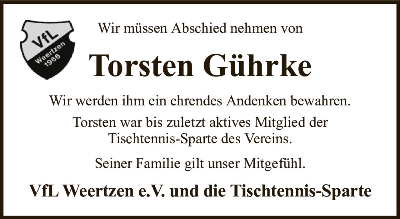 Wir müssen Abschied nehmen vonTorsten GührkeVfL Weertzen e.V. und die Tischtennis-SparteWir werden ihm ein ehrendes Andenken bewahren.Torsten war bis zuletzt aktives Mitglied derTischtennis-Sparte des Vereins.Seiner Familie gilt unser Mitgefühl.
