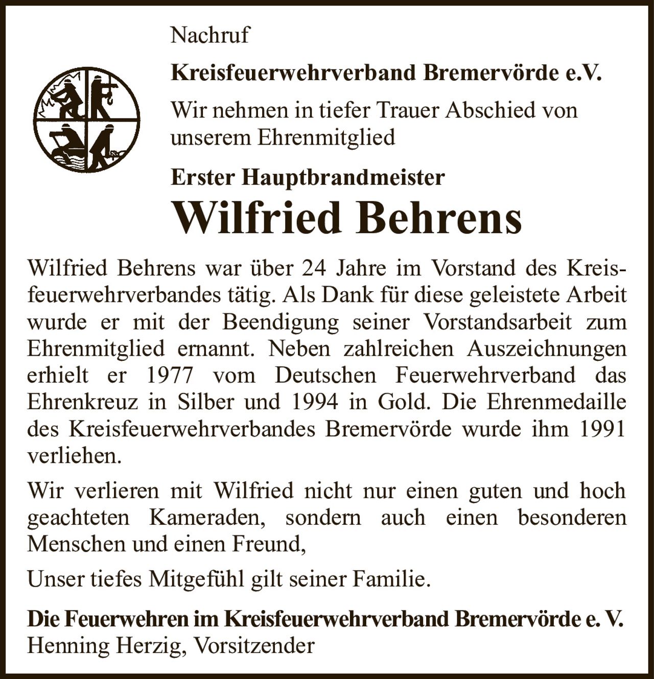 NachrufKreisfeuerwehrverband Bremervörde e.V.Wir nehmen in tiefer Trauer Abschied vonunserem EhrenmitgliedErster HauptbrandmeisterWilfried BehrensWilfried Behrens war über 24 Jahre im Vorstand des Kreis-feuerwehrverbandes tätig. Als Dank für diese geleistete Arbeit wurde er mit der Beendigung seiner Vorstandsarbeit zumEhrenmitglied ernannt. Neben zahlreichen Auszeichnungen erhielt er 1977 vom Deutschen Feuerwehrverband dasEhrenkreuz in Silber und 1994 in Gold. Die Ehrenmedaille des Kreisfeuerwehrverbandes Bremervörde wurde ihm 1991 verliehen.Wir verlieren mit Wilfried nicht nur einen guten und hochgeachteten Kameraden, sondern auch einen besonderenMenschen und einen Freund,Unser tiefes Mitgefühl gilt seiner Familie.Die Feuerwehren im Kreisfeuerwehrverband Bremervörde e. V.Henning Herzig, Vorsitzender
