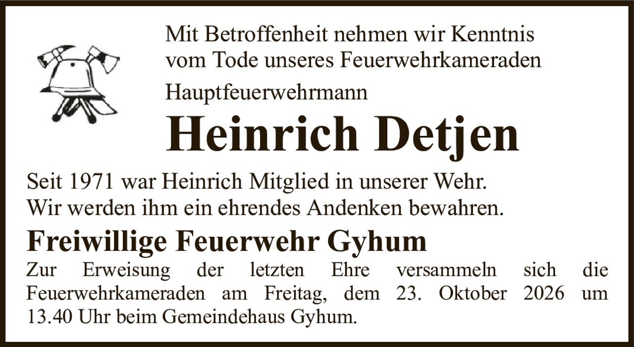 Mit Betroffenheit nehmen wir Kenntnisvom Tode unseres FeuerwehrkameradenHauptfeuerwehrmannHeinrich DetjenSeit 1971 war Heinrich Mitglied in unserer Wehr.Wir werden ihm ein ehrendes Andenken bewahren.Freiwillige Feuerwehr GyhumZur Erweisung der letzten Ehre versammeln sich dieFeuerwehrkameraden am Freitag, dem 23. Oktober 2026 um13.40 Uhr beim Gemeindehaus Gyhum.