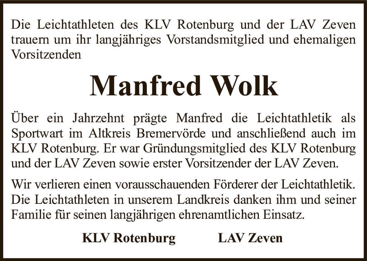 Die Leichtathleten des KLV Rotenburg und der LAV Zeven trauern um ihr langjähriges Vorstandsmitglied und ehemaligen VorsitzendenManfred WolkKLV RotenburgLAV ZevenÜber ein Jahrzehnt prägte Manfred die Leichtathletik alsSportwart im Altkreis Bremervörde und anschließend auch im KLV Rotenburg. Er war Gründungsmitglied des KLV Rotenburg und der LAV Zeven sowie erster Vorsitzender der LAV Zeven.Wir verlieren einen vorausschauenden Förderer der Leichtathletik.Die Leichtathleten in unserem Landkreis danken ihm und seiner Familie für seinen langjährigen ehrenamtlichen Einsatz.
