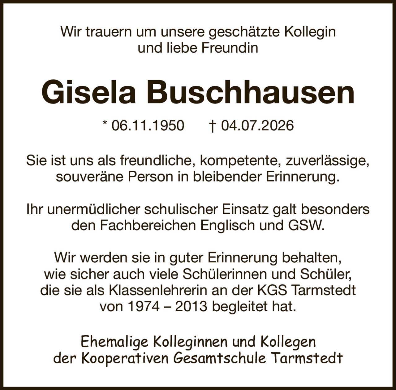 Wir trauern um unsere geschätzte Kolleginund liebe FreundinGisela Buschhausen* 06.11.1950† 04.07.2026Ehemalige Kolleginnen und Kollegender Kooperativen Gesamtschule TarmstedtSie ist uns als freundliche, kompetente, zuverlässige, souveräne Person in bleibender Erinnerung.Ihr unermüdlicher schulischer Einsatz galt besondersden Fachbereichen Englisch und GSW.Wir werden sie in guter Erinnerung behalten,wie sicher auch viele Schülerinnen und Schüler,die sie als Klassenlehrerin an der KGS Tarmstedtvon 1974 – 2013 begleitet hat.