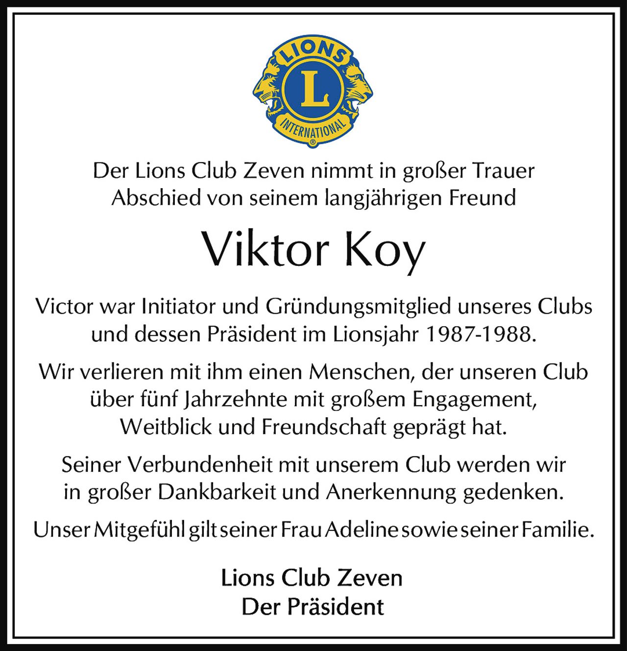 <p>Der Lions Club Zeven nimmt in großer Trauer Abschied von seinem langjährigen Freund</p>

<p><strong>Viktor Koy</strong></p>

<p>Victor war Initiator und Gründungsmitglied unseres Clubs und dessen Präsident im Lionsjahr 1987-1988.</p>

<p>Wir verlieren mit ihm einen Menschen, der unseren Club über fünf Jahrzehnte mit großem Engagement, Weitblick und Freundschaft geprägt hat.</p>

<p>Seiner Verbundenheit mit unserem Club werden wir in großer Dankbarkeit und Anerkennung gedenken.</p>

<p>Unser Mitgefühl gilt seiner Frau Adeline sowie seiner Familie.</p>

<p>Lions Club Zeven<br>Der Präsident</p>
