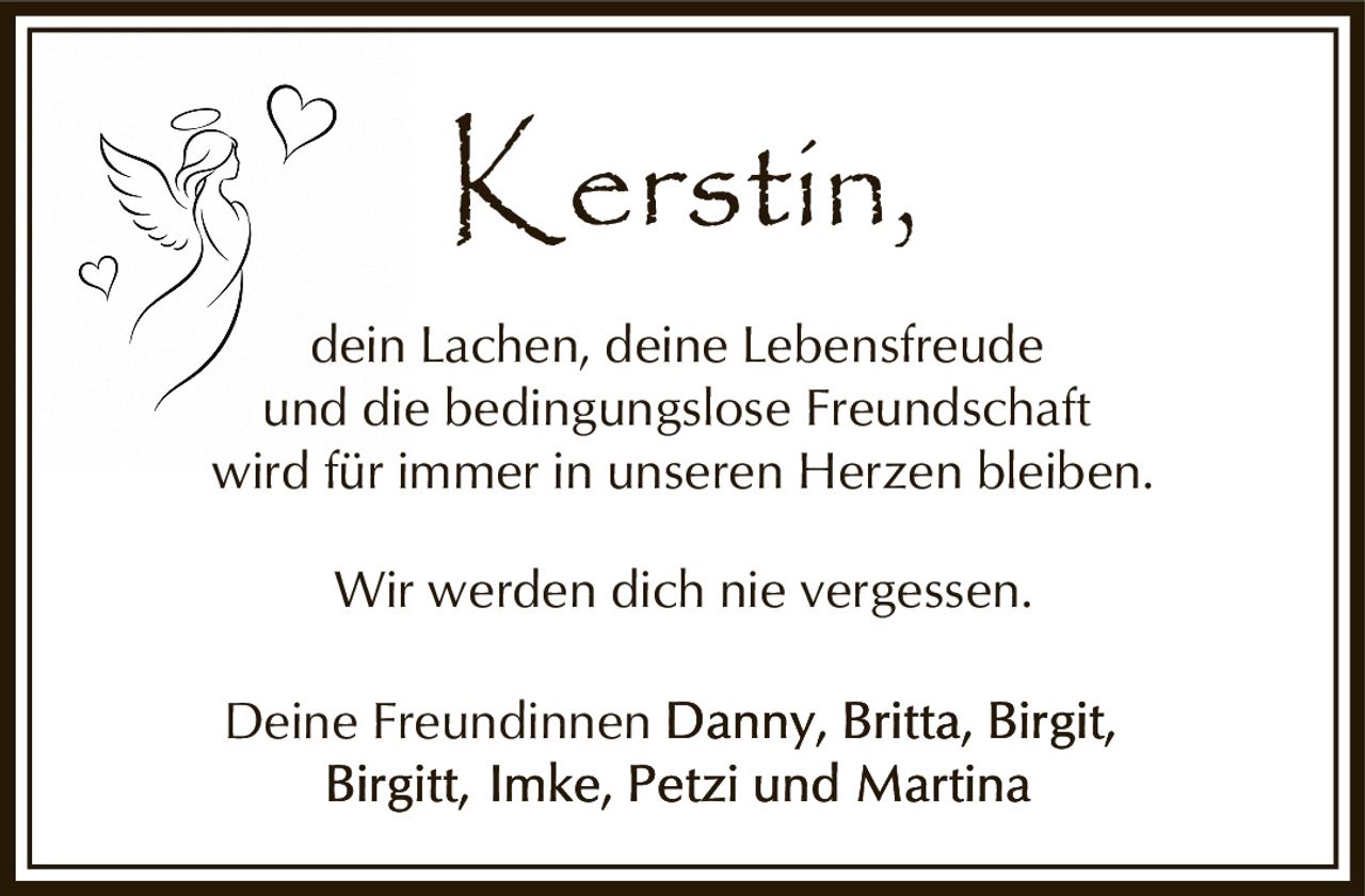 <p>Deine Freundinnen</p><p>Kerstin,<br>dein Lachen, deine Lebensfreude<br>und die bedingungslose Freundschaft<br>wird für immer in unseren Herzen bleiben.</p><p>Wir werden dich nie vergessen.</p><p>Deine Freundinnen Danny, Britta, Birgit, Birgitt, Imke, Petzi und Martina</p>
