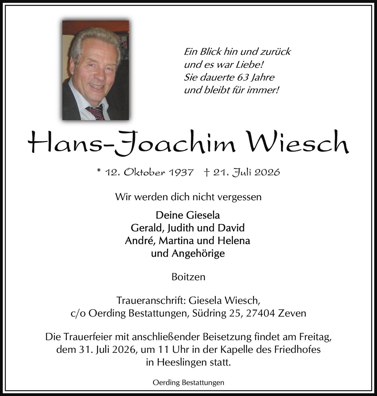 <p><i>Ein Blick hin und zurück<br/>und es war Liebe!<br/>Sie dauerte 63 Jahre<br/>und bleibt für immer!</i></p><p><strong>Hans-Joachim Wiesch</strong></p><p>* 12. Oktober 1937 † 21. Juli 2026</p><p>Wir werden dich nicht vergessen</p><p>Deine Giesela<br/>Gerald, Judith und David<br/>André, Martina und Helena<br/>und Angehörige</p><p>Boitzen</p><p>Traueranschrift: Giesela Wiesch,<br/>c/o Oerding Bestattungen, Südring 25, 27404 Zeven</p><p>Die Trauerfeier mit anschließender Beisetzung findet am Freitag,<br/>dem 31. Juli 2026, um 11 Uhr in der Kapelle des Friedhofes<br/>in Heeslingen statt.</p><p>Oerding Bestattungen</p>