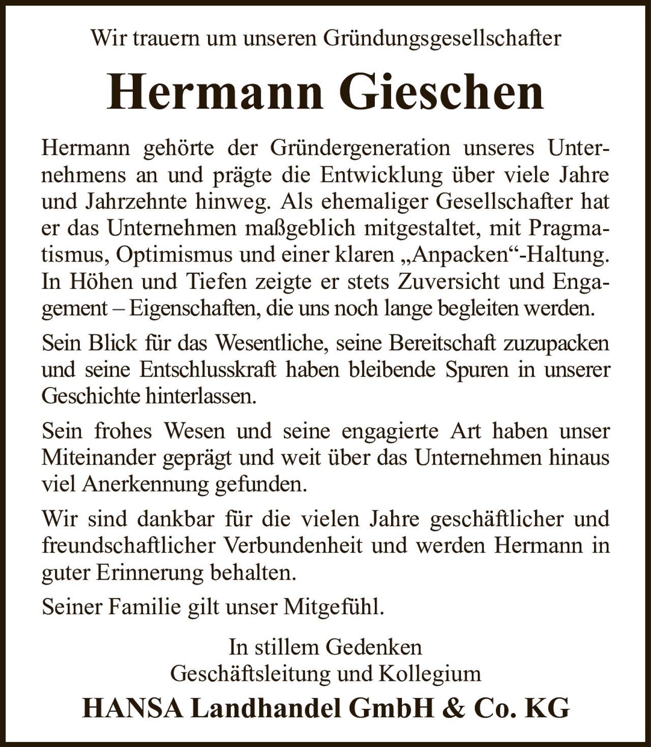 Wir trauern um unseren GründungsgesellschafterHermann GieschenHermann gehörte der Gründergeneration unseres Unternehmens an und prägte die Entwicklung über viele Jahre und Jahrzehnte hinweg. Als ehemaliger Gesellschafter hat er das Unternehmen maßgeblich mitgestaltet, mit Pragmatismus, Optimismus und einer klaren „Anpacken“-Haltung. In Höhen und Tiefen zeigte er stets Zuversicht und Engagement – Eigenschaften, die uns noch lange begleiten werden.Sein Blick für das Wesentliche, seine Bereitschaft zuzupacken und seine Entschlusskraft haben bleibende Spuren in unserer Geschichte hinterlassen.Sein frohes Wesen und seine engagierte Art haben unser Miteinander geprägt und weit über das Unternehmen hinaus viel Anerkennung gefunden.Wir sind dankbar für die vielen Jahre geschäftlicher und freundschaftlicher Verbundenheit und werden Hermann in guter Erinnerung behalten.Seiner Familie gilt unser Mitgefühl.In stillem GedenkenGeschäftsleitung und KollegiumHANSA Landhandel GmbH & Co. KG