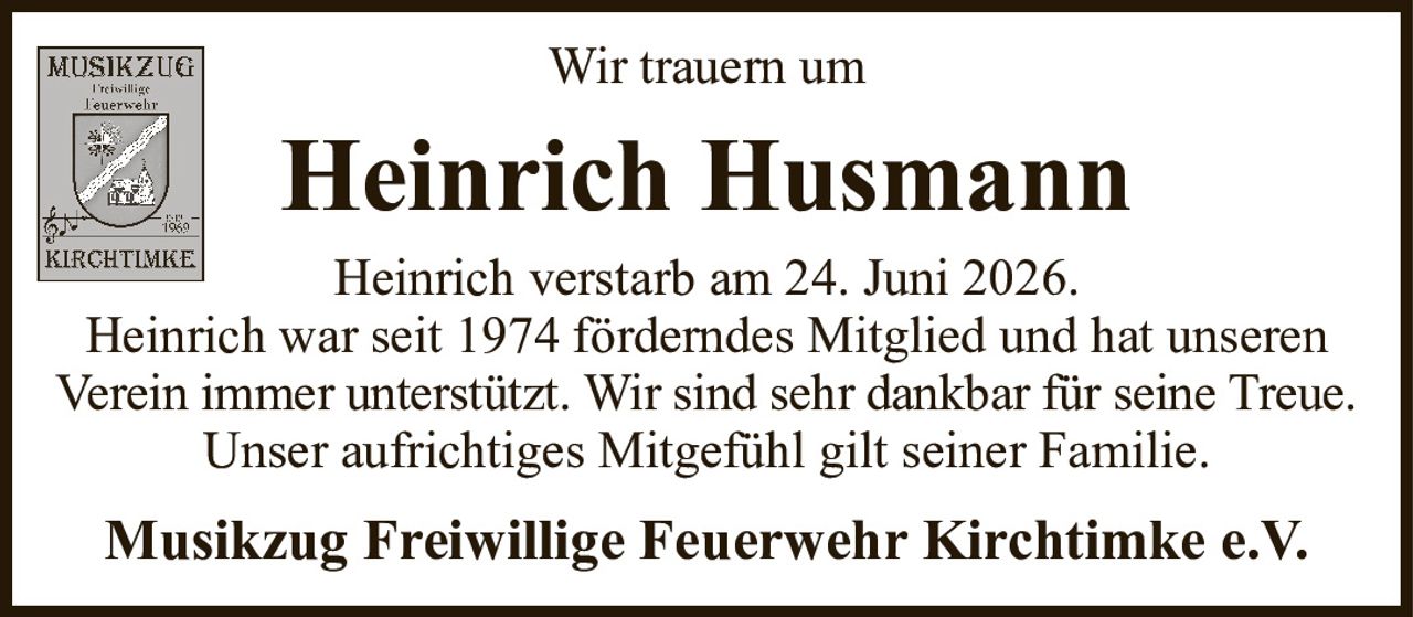Wir trauern umHeinrich HusmannMusikzug Freiwillige Feuerwehr Kirchtimke e.V.Heinrich verstarb am 24. Juni 2026.Heinrich war seit 1974 förderndes Mitglied und hat unserenVerein immer unterstützt. Wir sind sehr dankbar für seine Treue.Unser aufrichtiges Mitgefühl gilt seiner Familie.