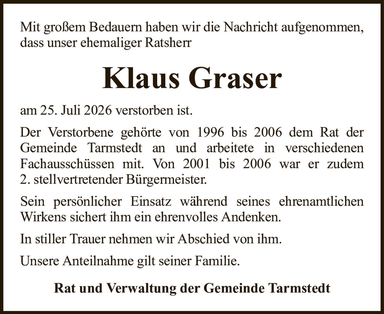 Mit großem Bedauern haben wir die Nachricht aufgenommen, dass unser ehemaliger RatsherrKlaus GraserRat und Verwaltung der Gemeinde Tarmstedtam 25. Juli 2026 verstorben ist.Der Verstorbene gehörte von 1996 bis 2006 dem Rat derGemeinde Tarmstedt an und arbeitete in verschiedenenFachausschüssen mit. Von 2001 bis 2006 war er zudem2. stellvertretender Bürgermeister.Sein persönlicher Einsatz während seines ehrenamtlichen Wirkens sichert ihm ein ehrenvolles Andenken.In stiller Trauer nehmen wir Abschied von ihm.Unsere Anteilnahme gilt seiner Familie.